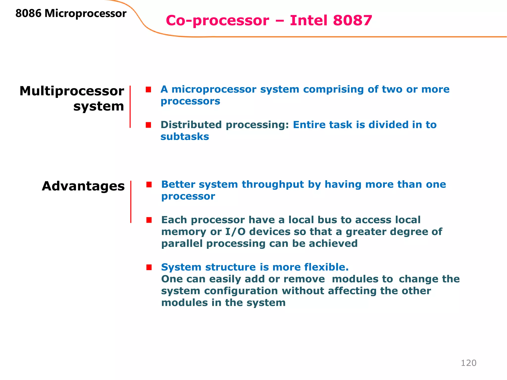 Co-processor – Intel 8087
120
8086 Microprocessor
Multiprocessor
system
A microprocessor system comprising of two or more
processors
Distributed processing: Entire task is divided in to
subtasks
Advantages Better system throughput by having more than one
processor
Each processor have a local bus to access local
memory or I/O devices so that a greater degree of
parallel processing can be achieved
System structure is more flexible.
One can easily add or remove modules to change the
system configuration without affecting the other
modules in the system
 