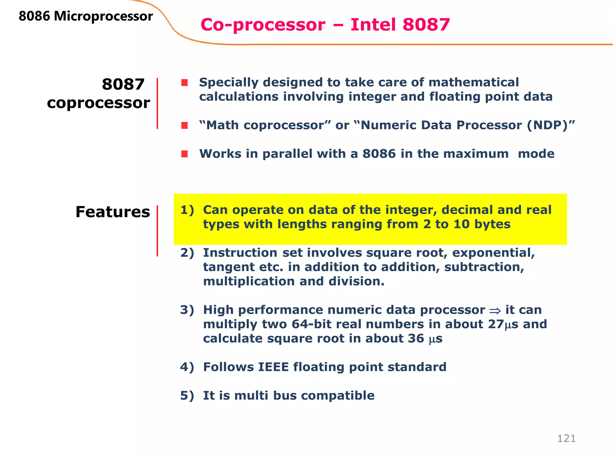 Co-processor – Intel 8087
121
8086 Microprocessor
Specially designed to take care of mathematical
calculations involving integer and floating point data
“Math coprocessor” or “Numeric Data Processor (NDP)”
Works in parallel with a 8086 in the maximum mode
8087
coprocessor
1) Can operate on data of the integer, decimal and real
types with lengths ranging from 2 to 10 bytes
2) Instruction set involves square root, exponential,
tangent etc. in addition to addition, subtraction,
multiplication and division.
3) High performance numeric data processor  it can
multiply two 64-bit real numbers in about 27s and
calculate square root in about 36 s
4) Follows IEEE floating point standard
5) It is multi bus compatible
Features
 