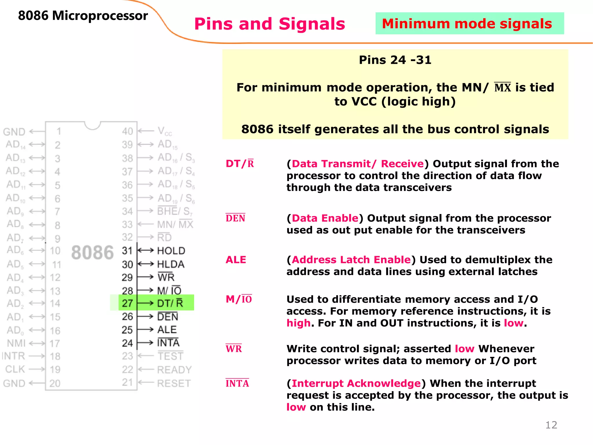 Pins and Signals
8086 Microprocessor
Pins 24 -31
For minimum mode operation, the MN/ 𝐌𝐗 is tied
to VCC (logic high)
8086 itself generates all the bus control signals
DT/ഥ
𝐑 (Data Transmit/ Receive) Output signal from the
processor to control the direction of data flow
through the data transceivers
𝐃𝐄𝐍 (Data Enable) Output signal from the processor
used as out put enable for the transceivers
ALE (Address Latch Enable) Used to demultiplex the
address and data lines using external latches
M/𝐈𝐎 Used to differentiate memory access and I/O
access. For memory reference instructions, it is
high. For IN and OUT instructions, it is low.
𝐖𝐑 Write control signal; asserted low Whenever
processor writes data to memory or I/O port
𝐈𝐍𝐓𝐀 (Interrupt Acknowledge) When the interrupt
request is accepted by the processor, the output is
low on this line.
12
Minimum mode signals
 
