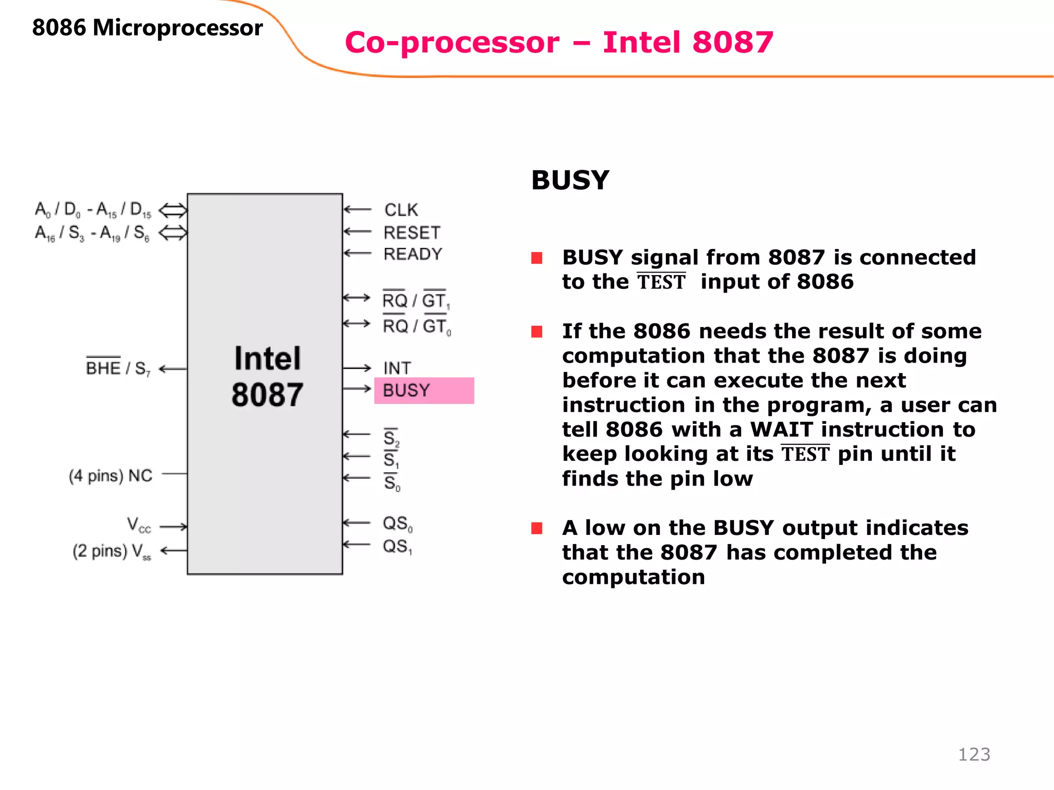 Co-processor – Intel 8087
123
8086 Microprocessor
BUSY signal from 8087 is connected
to the 𝐓𝐄𝐒𝐓 input of 8086
If the 8086 needs the result of some
computation that the 8087 is doing
before it can execute the next
instruction in the program, a user can
tell 8086 with a WAIT instruction to
keep looking at its 𝐓𝐄𝐒𝐓 pin until it
finds the pin low
A low on the BUSY output indicates
that the 8087 has completed the
computation
BUSY
 