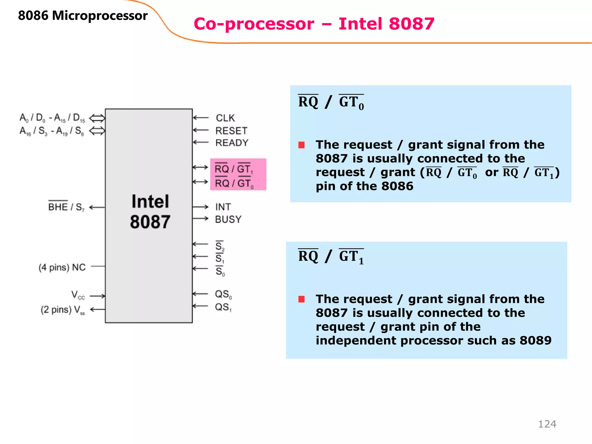 Co-processor – Intel 8087
124
8086 Microprocessor
The request / grant signal from the
8087 is usually connected to the
request / grant (𝐑𝐐 / 𝐆𝐓𝟎 or 𝐑𝐐 / 𝐆𝐓𝟏)
pin of the 8086
𝐑𝐐 / 𝐆𝐓𝟎
The request / grant signal from the
8087 is usually connected to the
request / grant pin of the
independent processor such as 8089
𝐑𝐐 / 𝐆𝐓𝟏
 