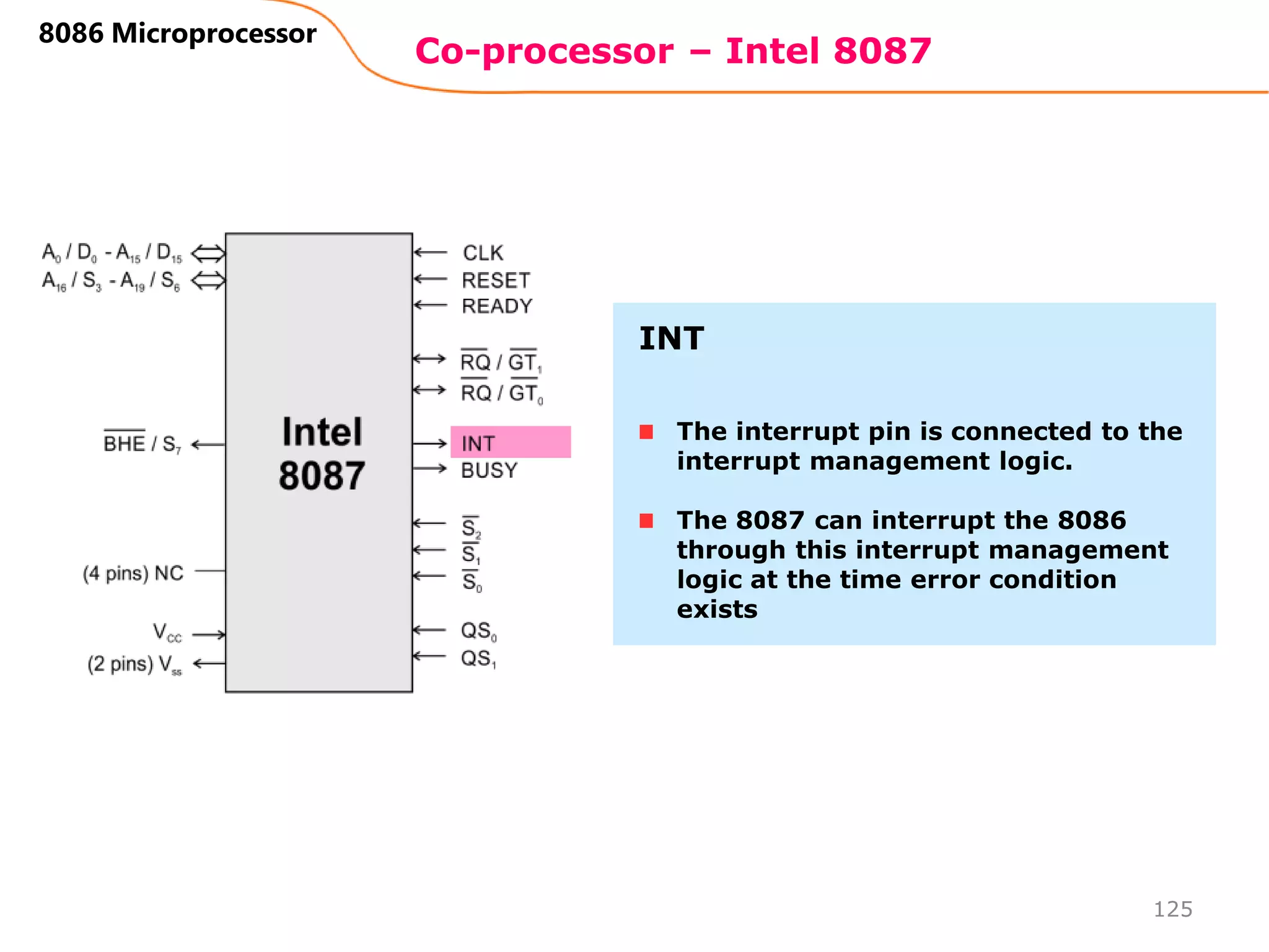 Co-processor – Intel 8087
125
8086 Microprocessor
The interrupt pin is connected to the
interrupt management logic.
The 8087 can interrupt the 8086
through this interrupt management
logic at the time error condition
exists
INT
 