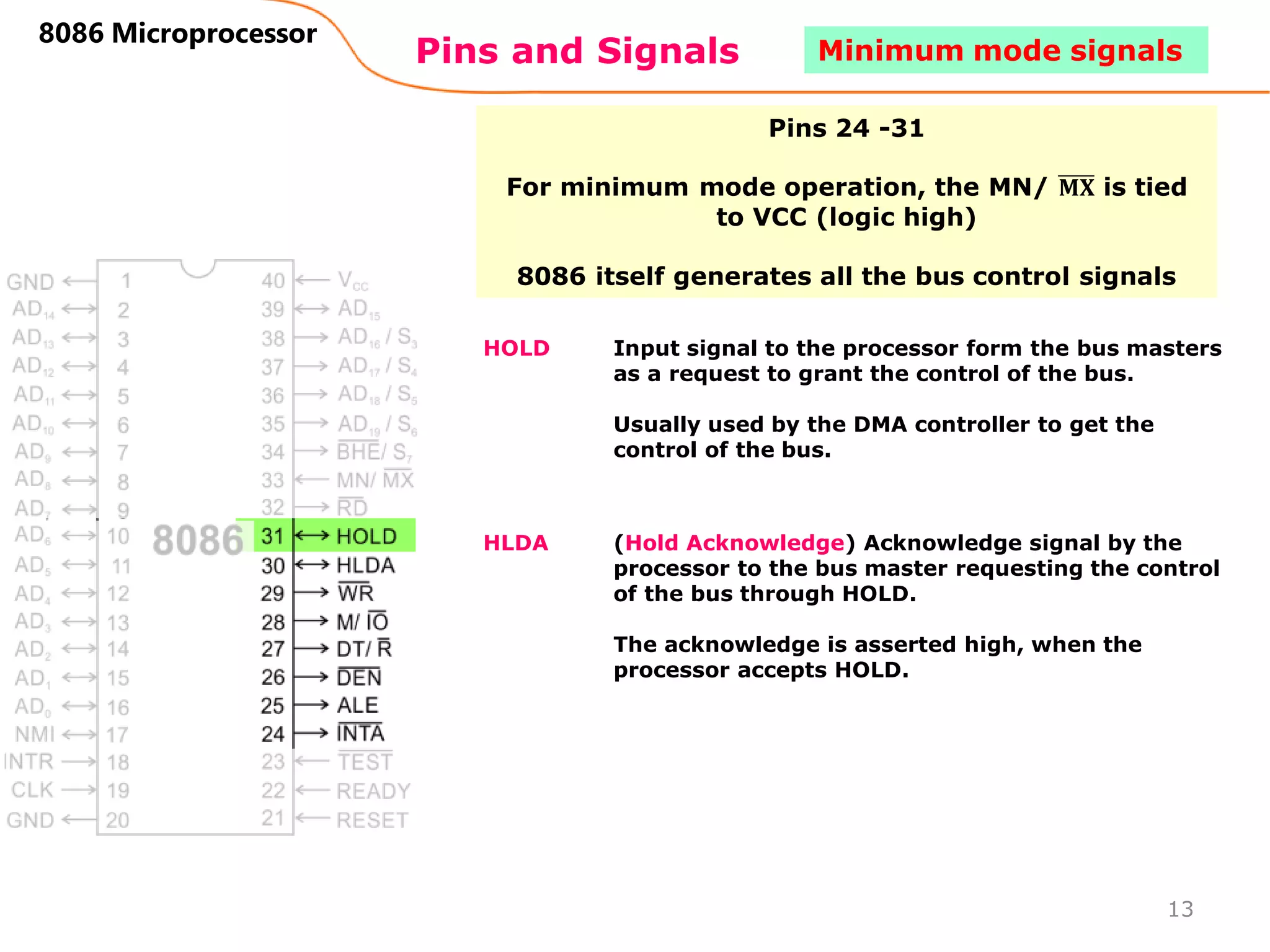 Pins and Signals
8086 Microprocessor
HOLD Input signal to the processor form the bus masters
as a request to grant the control of the bus.
Usually used by the DMA controller to get the
control of the bus.
HLDA (Hold Acknowledge) Acknowledge signal by the
processor to the bus master requesting the control
of the bus through HOLD.
The acknowledge is asserted high, when the
processor accepts HOLD.
13
Minimum mode signals
Pins 24 -31
For minimum mode operation, the MN/ 𝐌𝐗 is tied
to VCC (logic high)
8086 itself generates all the bus control signals
 