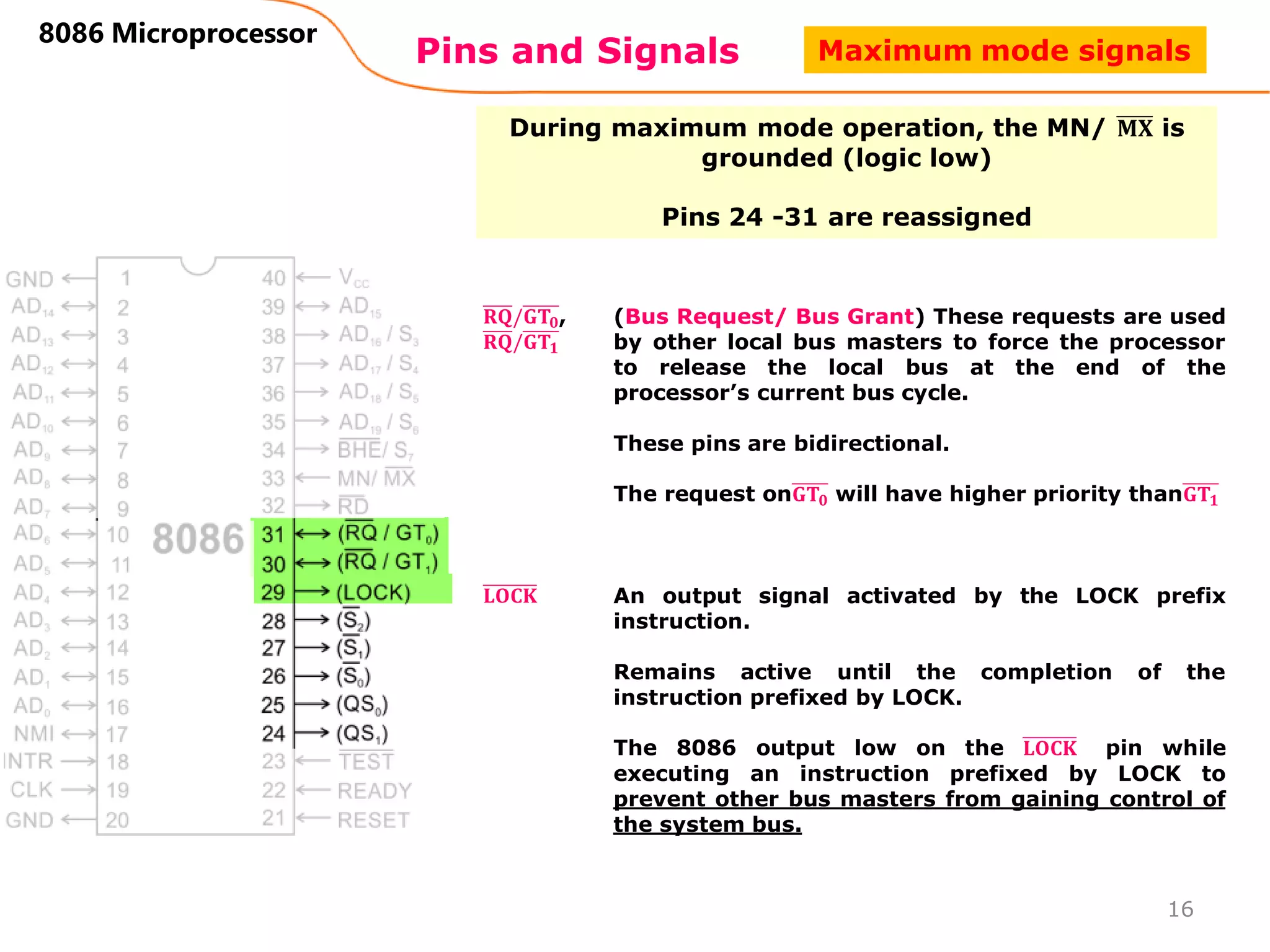 Pins and Signals
8086 Microprocessor
During maximum mode operation, the MN/ 𝐌𝐗 is
grounded (logic low)
Pins 24 -31 are reassigned
𝐑𝐐/𝐆𝐓𝟎,
𝐑𝐐/𝐆𝐓𝟏
(Bus Request/ Bus Grant) These requests are used
by other local bus masters to force the processor
to release the local bus at the end of the
processor’s current bus cycle.
These pins are bidirectional.
The request on𝐆𝐓𝟎 will have higher priority than𝐆𝐓𝟏
16
𝐋𝐎𝐂𝐊 An output signal activated by the LOCK prefix
instruction.
Remains active until the completion of the
instruction prefixed by LOCK.
The 8086 output low on the 𝐋𝐎𝐂𝐊 pin while
executing an instruction prefixed by LOCK to
prevent other bus masters from gaining control of
the system bus.
Maximum mode signals
 