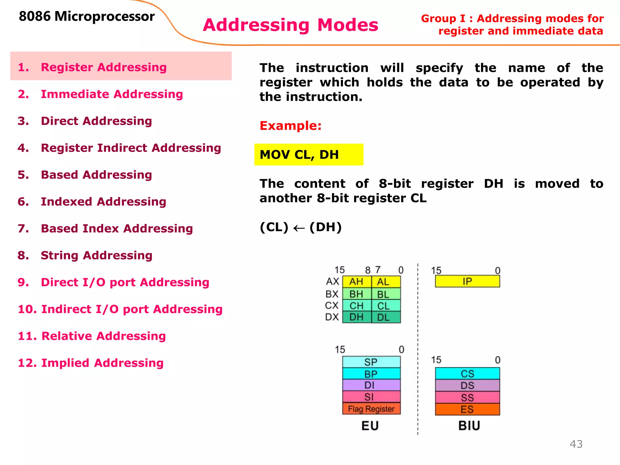 Addressing Modes
43
8086 Microprocessor
1. Register Addressing
2. Immediate Addressing
3. Direct Addressing
4. Register Indirect Addressing
5. Based Addressing
6. Indexed Addressing
7. Based Index Addressing
8. String Addressing
9. Direct I/O port Addressing
10. Indirect I/O port Addressing
11. Relative Addressing
12. Implied Addressing
The instruction will specify the name of the
register which holds the data to be operated by
the instruction.
Example:
MOV CL, DH
The content of 8-bit register DH is moved to
another 8-bit register CL
(CL)  (DH)
Group I : Addressing modes for
register and immediate data
 