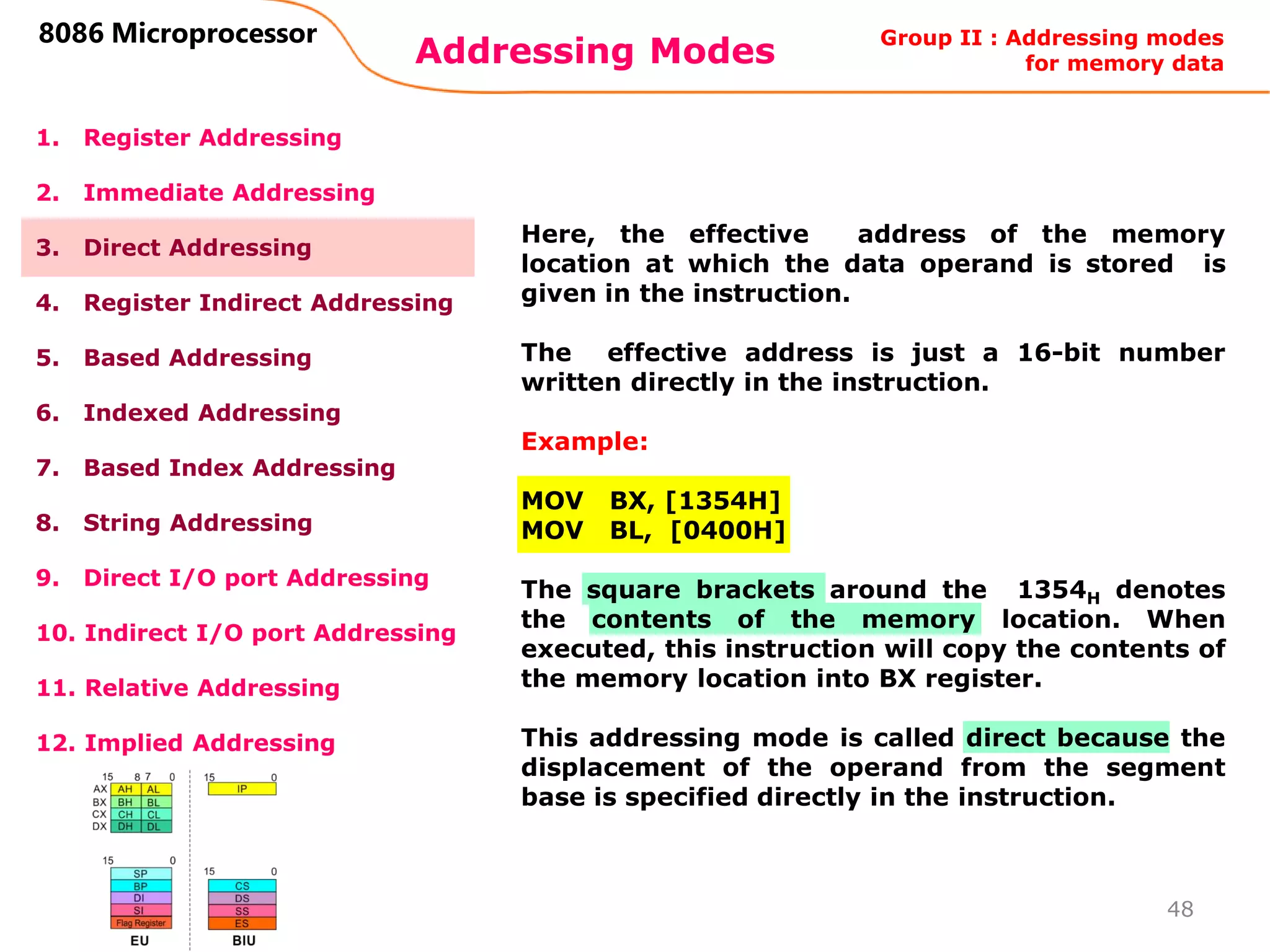 Addressing Modes
48
8086 Microprocessor
1. Register Addressing
2. Immediate Addressing
3. Direct Addressing
4. Register Indirect Addressing
5. Based Addressing
6. Indexed Addressing
7. Based Index Addressing
8. String Addressing
9. Direct I/O port Addressing
10. Indirect I/O port Addressing
11. Relative Addressing
12. Implied Addressing
Here, the effective address of the memory
location at which the data operand is stored is
given in the instruction.
The effective address is just a 16-bit number
written directly in the instruction.
Example:
MOV BX, [1354H]
MOV BL, [0400H]
The square brackets around the 1354H denotes
the contents of the memory location. When
executed, this instruction will copy the contents of
the memory location into BX register.
This addressing mode is called direct because the
displacement of the operand from the segment
base is specified directly in the instruction.
Group II : Addressing modes
for memory data
 