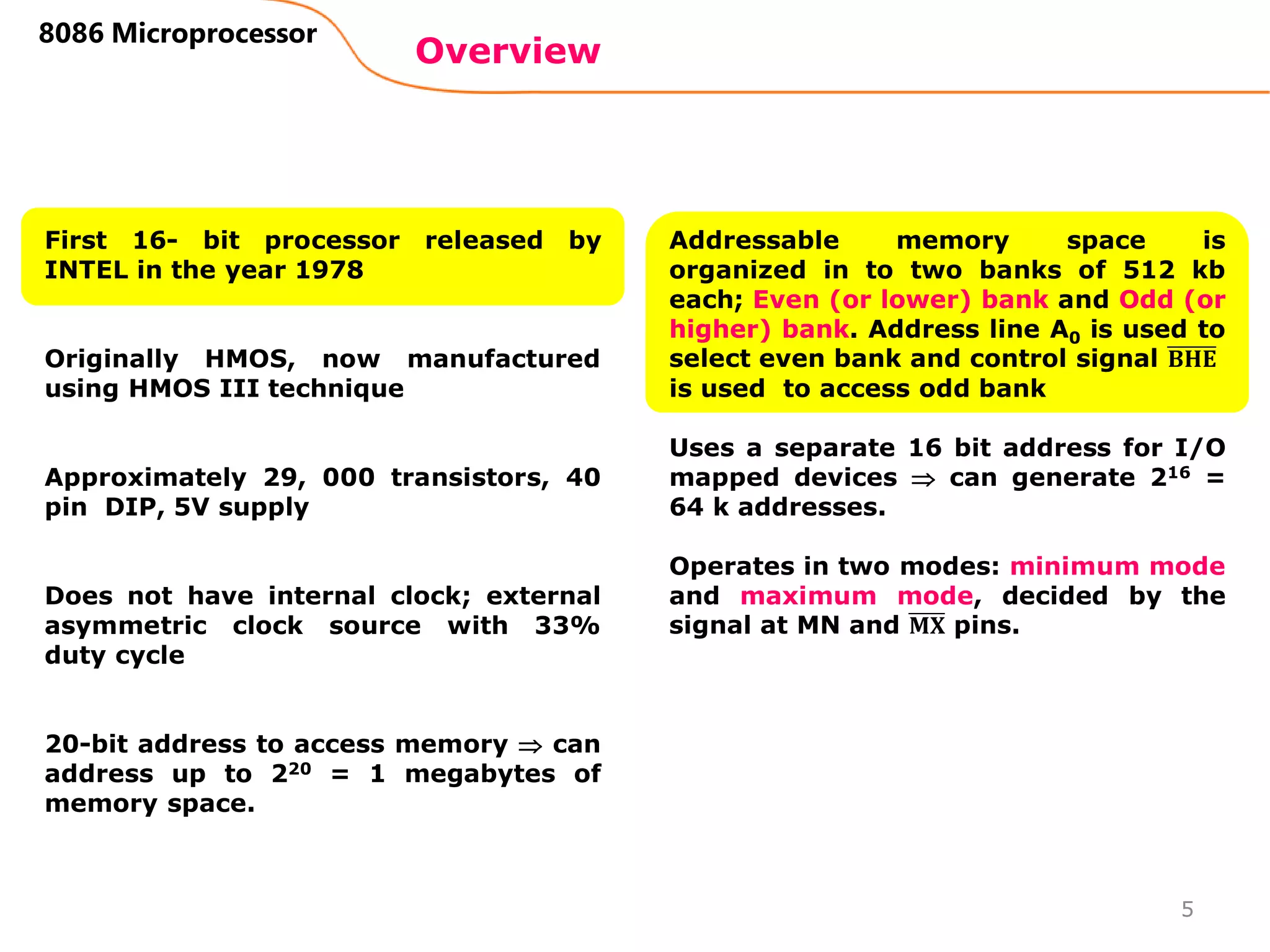 Overview
8086 Microprocessor
First 16- bit processor released by
INTEL in the year 1978
Originally HMOS, now manufactured
using HMOS III technique
Approximately 29, 000 transistors, 40
pin DIP, 5V supply
Does not have internal clock; external
asymmetric clock source with 33%
duty cycle
20-bit address to access memory  can
address up to 220 = 1 megabytes of
memory space.
Addressable memory space is
organized in to two banks of 512 kb
each; Even (or lower) bank and Odd (or
higher) bank. Address line A0 is used to
select even bank and control signal 𝐁𝐇𝐄
is used to access odd bank
Uses a separate 16 bit address for I/O
mapped devices  can generate 216 =
64 k addresses.
Operates in two modes: minimum mode
and maximum mode, decided by the
signal at MN and 𝐌𝐗 pins.
5
 