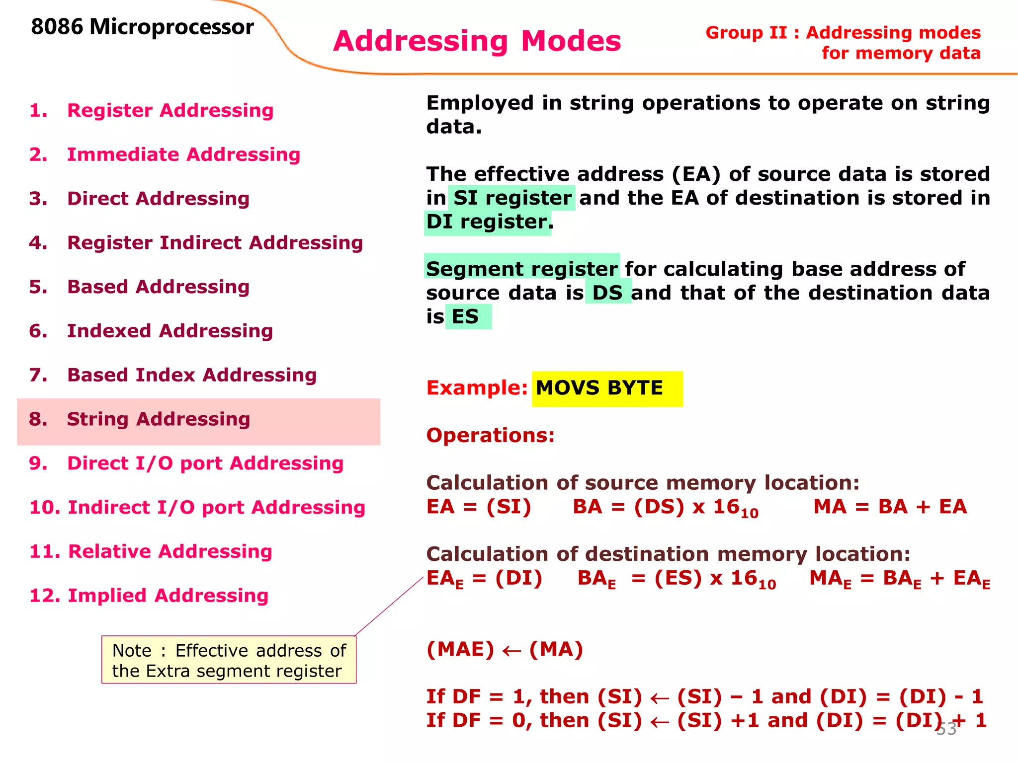 Addressing Modes
53
8086 Microprocessor
1. Register Addressing
2. Immediate Addressing
3. Direct Addressing
4. Register Indirect Addressing
5. Based Addressing
6. Indexed Addressing
7. Based Index Addressing
8. String Addressing
9. Direct I/O port Addressing
10. Indirect I/O port Addressing
11. Relative Addressing
12. Implied Addressing
Employed in string operations to operate on string
data.
The effective address (EA) of source data is stored
in SI register and the EA of destination is stored in
DI register.
Segment register for calculating base address of
source data is DS and that of the destination data
is ES
Example: MOVS BYTE
Operations:
Calculation of source memory location:
EA = (SI) BA = (DS) x 1610 MA = BA + EA
Calculation of destination memory location:
EAE = (DI) BAE = (ES) x 1610 MAE = BAE + EAE
(MAE)  (MA)
If DF = 1, then (SI)  (SI) – 1 and (DI) = (DI) - 1
If DF = 0, then (SI)  (SI) +1 and (DI) = (DI) + 1
Group II : Addressing modes
for memory data
Note : Effective address of
the Extra segment register
 