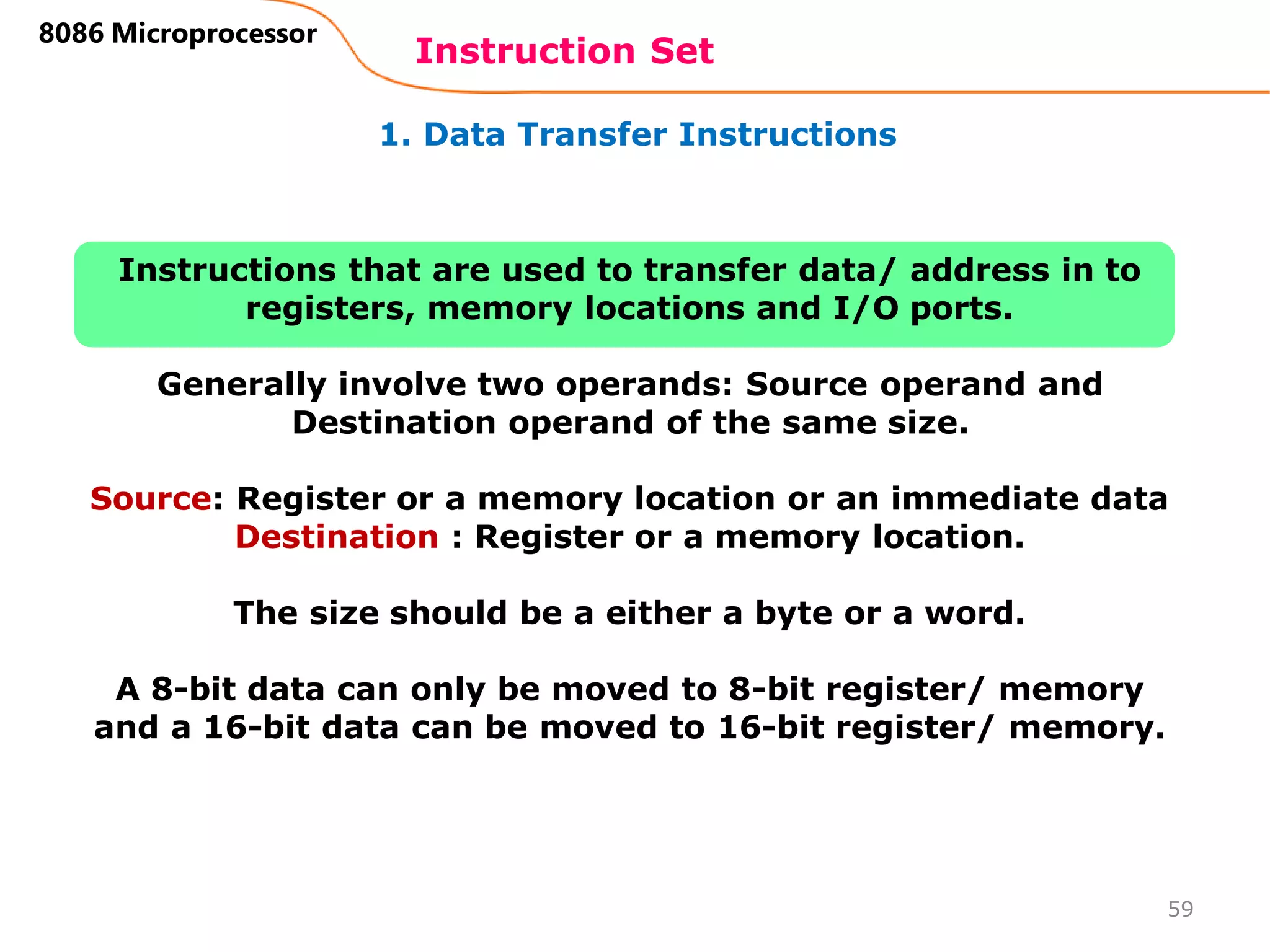 1. Data Transfer Instructions
Instruction Set
59
8086 Microprocessor
Instructions that are used to transfer data/ address in to
registers, memory locations and I/O ports.
Generally involve two operands: Source operand and
Destination operand of the same size.
Source: Register or a memory location or an immediate data
Destination : Register or a memory location.
The size should be a either a byte or a word.
A 8-bit data can only be moved to 8-bit register/ memory
and a 16-bit data can be moved to 16-bit register/ memory.
 