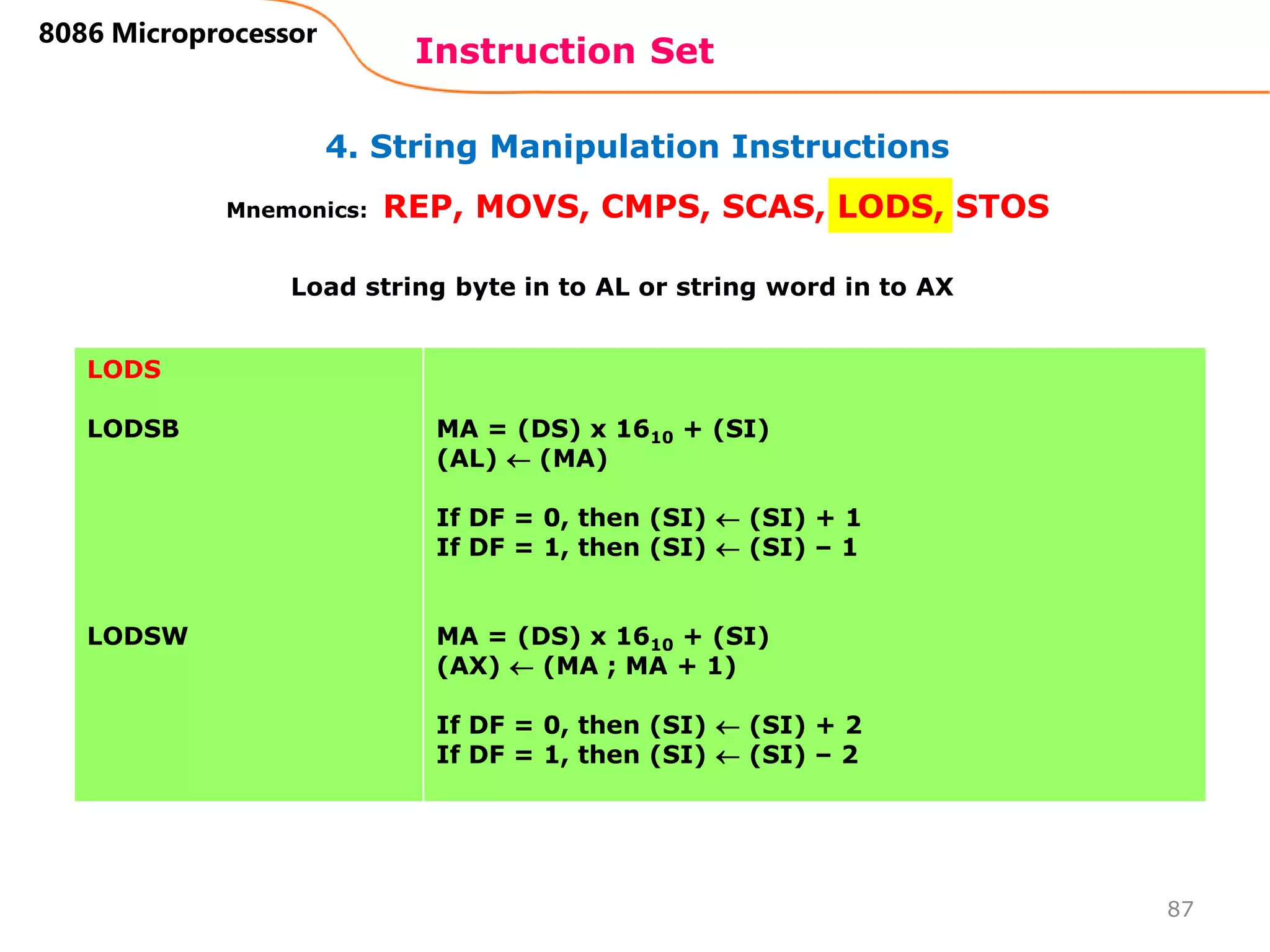4. String Manipulation Instructions
Instruction Set
87
8086 Microprocessor
Mnemonics: REP, MOVS, CMPS, SCAS, LODS, STOS
LODS
LODSB
LODSW
MA = (DS) x 1610 + (SI)
(AL)  (MA)
If DF = 0, then (SI)  (SI) + 1
If DF = 1, then (SI)  (SI) – 1
MA = (DS) x 1610 + (SI)
(AX)  (MA ; MA + 1)
If DF = 0, then (SI)  (SI) + 2
If DF = 1, then (SI)  (SI) – 2
Load string byte in to AL or string word in to AX
 