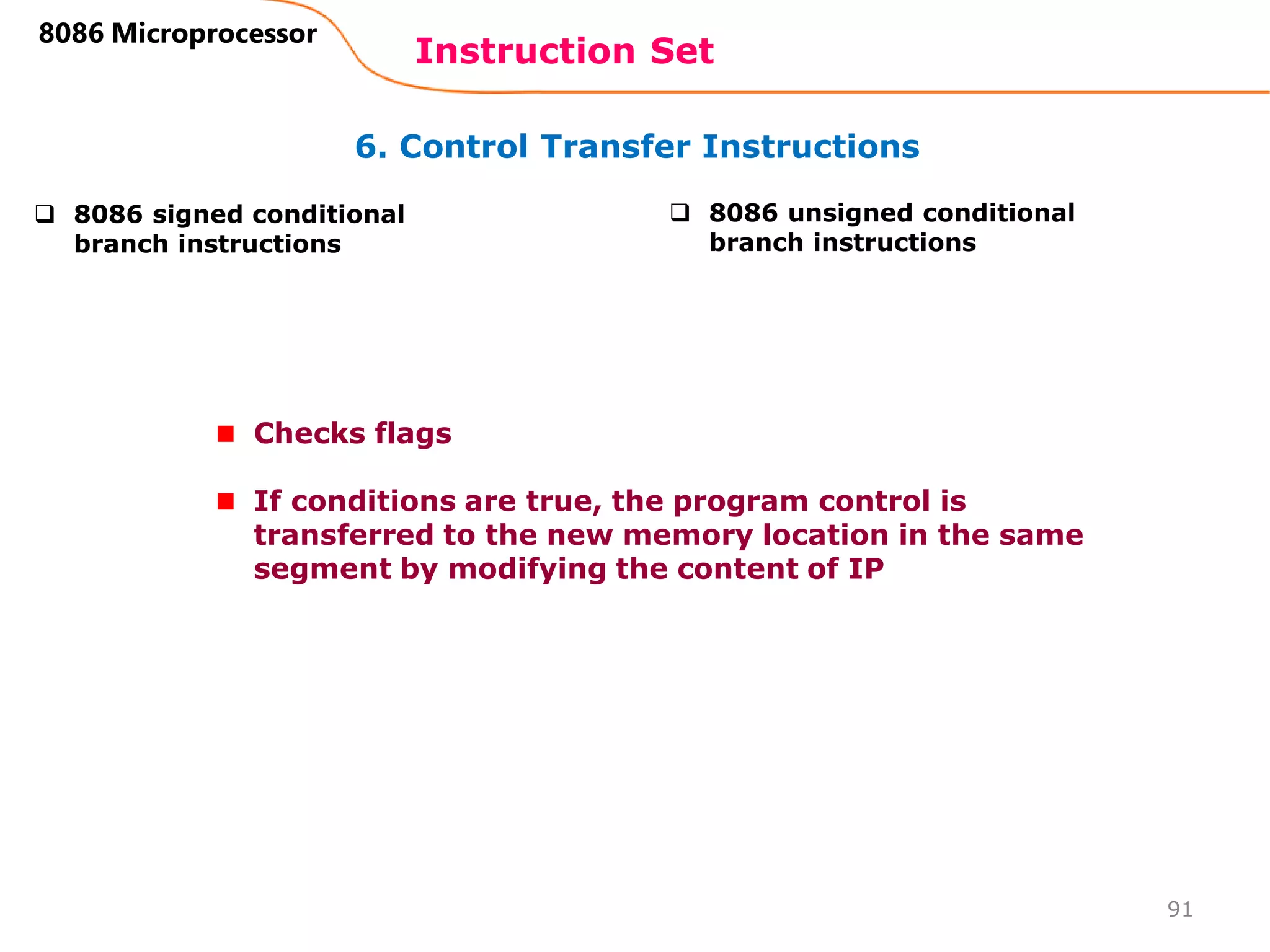 6. Control Transfer Instructions
Instruction Set
91
8086 Microprocessor
 8086 signed conditional
branch instructions
 8086 unsigned conditional
branch instructions
Checks flags
If conditions are true, the program control is
transferred to the new memory location in the same
segment by modifying the content of IP
 