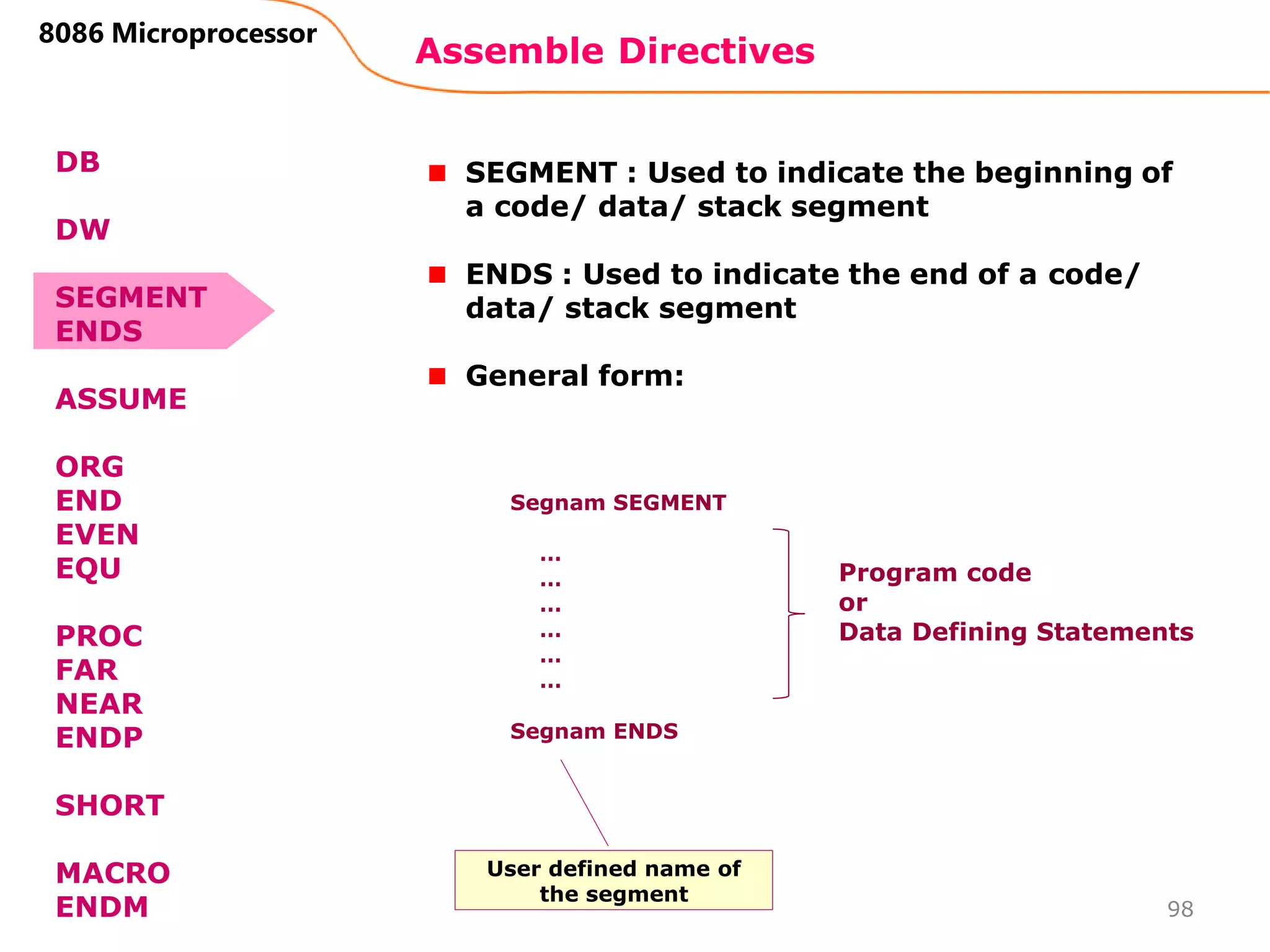 Assemble Directives
98
8086 Microprocessor
SEGMENT : Used to indicate the beginning of
a code/ data/ stack segment
ENDS : Used to indicate the end of a code/
data/ stack segment
General form:
Segnam SEGMENT
…
…
…
…
…
…
Segnam ENDS
Program code
or
Data Defining Statements
User defined name of
the segment
DB
DW
SEGMENT
ENDS
ASSUME
ORG
END
EVEN
EQU
PROC
FAR
NEAR
ENDP
SHORT
MACRO
ENDM
 