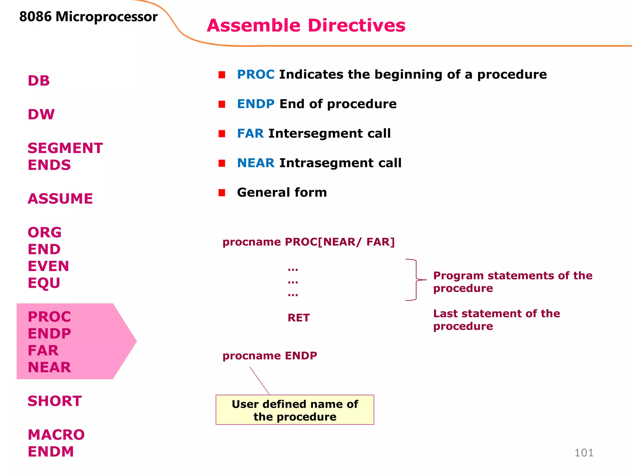 Assemble Directives
101
8086 Microprocessor
DB
DW
SEGMENT
ENDS
ASSUME
ORG
END
EVEN
EQU
PROC
ENDP
FAR
NEAR
SHORT
MACRO
ENDM
PROC Indicates the beginning of a procedure
ENDP End of procedure
FAR Intersegment call
NEAR Intrasegment call
General form
procname PROC[NEAR/ FAR]
…
…
…
RET
procname ENDP
Program statements of the
procedure
Last statement of the
procedure
User defined name of
the procedure
 