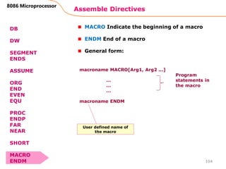 Assemble Directives
104
8086 Microprocessor
DB
DW
SEGMENT
ENDS
ASSUME
ORG
END
EVEN
EQU
PROC
ENDP
FAR
NEAR
SHORT
MACRO
ENDM
MACRO Indicate the beginning of a macro
ENDM End of a macro
General form:
macroname MACRO[Arg1, Arg2 ...]
…
…
…
macroname ENDM
Program
statements in
the macro
User defined name of
the macro
 