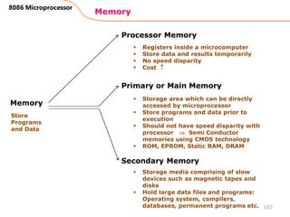 Memory
107
8086 Microprocessor
Memory
Processor Memory
Primary or Main Memory
Secondary Memory
Store
Programs
and Data
 Registers inside a microcomputer
 Store data and results temporarily
 No speed disparity
 Cost 
 Storage area which can be directly
accessed by microprocessor
 Store programs and data prior to
execution
 Should not have speed disparity with
processor  Semi Conductor
memories using CMOS technology
 ROM, EPROM, Static RAM, DRAM
 Storage media comprising of slow
devices such as magnetic tapes and
disks
 Hold large data files and programs:
Operating system, compilers,
databases, permanent programs etc.
 