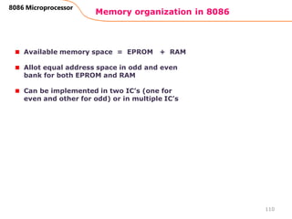 Memory organization in 8086
110
8086 Microprocessor
Available memory space = EPROM + RAM
Allot equal address space in odd and even
bank for both EPROM and RAM
Can be implemented in two IC’s (one for
even and other for odd) or in multiple IC’s
 