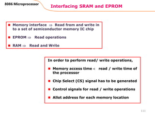 Interfacing SRAM and EPROM
111
8086 Microprocessor
Memory interface  Read from and write in
to a set of semiconductor memory IC chip
EPROM  Read operations
RAM  Read and Write
In order to perform read/ write operations,
Memory access time  read / write time of
the processor
Chip Select (CS) signal has to be generated
Control signals for read / write operations
Allot address for each memory location
 