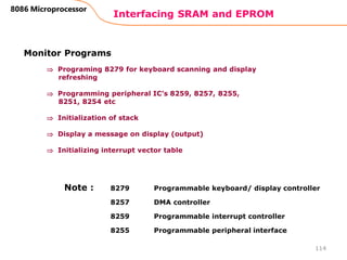 Interfacing SRAM and EPROM
114
8086 Microprocessor
Monitor Programs
 Programing 8279 for keyboard scanning and display
refreshing
 Programming peripheral IC’s 8259, 8257, 8255,
8251, 8254 etc
 Initialization of stack
 Display a message on display (output)
 Initializing interrupt vector table
8279 Programmable keyboard/ display controller
8257 DMA controller
8259 Programmable interrupt controller
8255 Programmable peripheral interface
Note :
 
