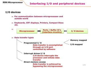 Interfacing I/O and peripheral devices
115
8086 Microprocessor
I/O devices
 For communication between microprocessor and
outside world
 Keyboards, CRT displays, Printers, Compact Discs
etc.

 Data transfer types
Microprocessor I/ O devices
Ports / Buffer IC’s
(interface circuitry)
Programmed I/ O
Data transfer is accomplished
through an I/O port
controlled by software
Interrupt driven I/ O
I/O device interrupts the
processor and initiate data
transfer
Direct memory access
Data transfer is achieved by
bypassing the microprocessor
Memory mapped
I/O mapped
 