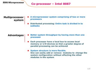 Co-processor – Intel 8087
120
8086 Microprocessor
Multiprocessor
system
A microprocessor system comprising of two or more
processors
Distributed processing: Entire task is divided in to
subtasks
Advantages Better system throughput by having more than one
processor
Each processor have a local bus to access local
memory or I/O devices so that a greater degree of
parallel processing can be achieved
System structure is more flexible.
One can easily add or remove modules to change the
system configuration without affecting the other
modules in the system
 