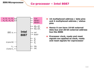 Co-processor – Intel 8087
122
8086 Microprocessor
16 multiplexed address / data pins
and 4 multiplexed address / status
pins
Hence it can have 16-bit external
data bus and 20-bit external address
bus like 8086
Processor clock, ready and reset
signals are applied as clock, ready
and reset signals for coprocessor
 