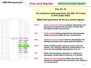 Pins and Signals
8086 Microprocessor
Pins 24 -31
For minimum mode operation, the MN/ 𝐌𝐗 is tied
to VCC (logic high)
8086 itself generates all the bus control signals
DT/ഥ
𝐑 (Data Transmit/ Receive) Output signal from the
processor to control the direction of data flow
through the data transceivers
𝐃𝐄𝐍 (Data Enable) Output signal from the processor
used as out put enable for the transceivers
ALE (Address Latch Enable) Used to demultiplex the
address and data lines using external latches
M/𝐈𝐎 Used to differentiate memory access and I/O
access. For memory reference instructions, it is
high. For IN and OUT instructions, it is low.
𝐖𝐑 Write control signal; asserted low Whenever
processor writes data to memory or I/O port
𝐈𝐍𝐓𝐀 (Interrupt Acknowledge) When the interrupt
request is accepted by the processor, the output is
low on this line.
12
Minimum mode signals
 