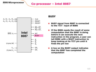 Co-processor – Intel 8087
123
8086 Microprocessor
BUSY signal from 8087 is connected
to the 𝐓𝐄𝐒𝐓 input of 8086
If the 8086 needs the result of some
computation that the 8087 is doing
before it can execute the next
instruction in the program, a user can
tell 8086 with a WAIT instruction to
keep looking at its 𝐓𝐄𝐒𝐓 pin until it
finds the pin low
A low on the BUSY output indicates
that the 8087 has completed the
computation
BUSY
 