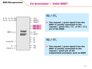 Co-processor – Intel 8087
124
8086 Microprocessor
The request / grant signal from the
8087 is usually connected to the
request / grant (𝐑𝐐 / 𝐆𝐓𝟎 or 𝐑𝐐 / 𝐆𝐓𝟏)
pin of the 8086
𝐑𝐐 / 𝐆𝐓𝟎
The request / grant signal from the
8087 is usually connected to the
request / grant pin of the
independent processor such as 8089
𝐑𝐐 / 𝐆𝐓𝟏
 