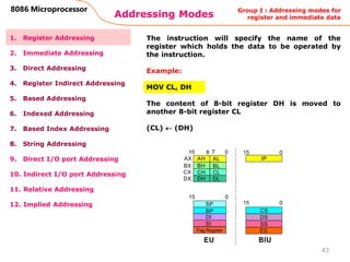 Addressing Modes
43
8086 Microprocessor
1. Register Addressing
2. Immediate Addressing
3. Direct Addressing
4. Register Indirect Addressing
5. Based Addressing
6. Indexed Addressing
7. Based Index Addressing
8. String Addressing
9. Direct I/O port Addressing
10. Indirect I/O port Addressing
11. Relative Addressing
12. Implied Addressing
The instruction will specify the name of the
register which holds the data to be operated by
the instruction.
Example:
MOV CL, DH
The content of 8-bit register DH is moved to
another 8-bit register CL
(CL)  (DH)
Group I : Addressing modes for
register and immediate data
 