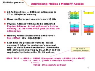 Addressing Modes : Memory Access
46
8086 Microprocessor
20 Address lines  8086 can address up to
220 = 1M bytes of memory
However, the largest register is only 16 bits
Physical Address will have to be calculated
Physical Address : Actual address of a byte in
memory. i.e. the value which goes out onto the
address bus.
Memory Address represented in the form –
Seg : Offset (Eg - 89AB:F012)
Each time the processor wants to access
memory, it takes the contents of a segment
register, shifts it one hexadecimal place to the
left (same as multiplying by 1610), then add the
required offset to form the 20- bit address
89AB : F012  89AB  89AB0 (Paragraph to byte  89AB x 10 = 89AB0)
F012  0F012 (Offset is already in byte unit)
+ -------
98AC2 (The absolute address)
16 bytes of
contiguous memory
 