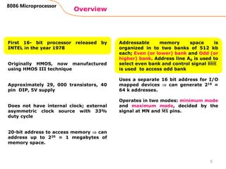 Overview
8086 Microprocessor
First 16- bit processor released by
INTEL in the year 1978
Originally HMOS, now manufactured
using HMOS III technique
Approximately 29, 000 transistors, 40
pin DIP, 5V supply
Does not have internal clock; external
asymmetric clock source with 33%
duty cycle
20-bit address to access memory  can
address up to 220 = 1 megabytes of
memory space.
Addressable memory space is
organized in to two banks of 512 kb
each; Even (or lower) bank and Odd (or
higher) bank. Address line A0 is used to
select even bank and control signal 𝐁𝐇𝐄
is used to access odd bank
Uses a separate 16 bit address for I/O
mapped devices  can generate 216 =
64 k addresses.
Operates in two modes: minimum mode
and maximum mode, decided by the
signal at MN and 𝐌𝐗 pins.
5
 