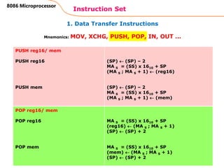 1. Data Transfer Instructions
Instruction Set
61
8086 Microprocessor
Mnemonics: MOV, XCHG, PUSH, POP, IN, OUT …
PUSH reg16/ mem
PUSH reg16
PUSH mem
(SP)  (SP) – 2
MA S = (SS) x 1610 + SP
(MA S ; MA S + 1)  (reg16)
(SP)  (SP) – 2
MA S = (SS) x 1610 + SP
(MA S ; MA S + 1)  (mem)
POP reg16/ mem
POP reg16
POP mem
MA S = (SS) x 1610 + SP
(reg16)  (MA S ; MA S + 1)
(SP)  (SP) + 2
MA S = (SS) x 1610 + SP
(mem)  (MA S ; MA S + 1)
(SP)  (SP) + 2
 