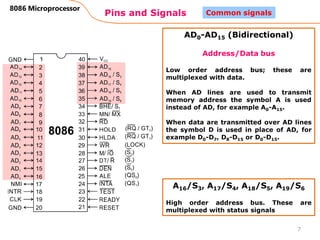Pins and Signals
8086 Microprocessor
7
Common signals
AD0-AD15 (Bidirectional)
Address/Data bus
Low order address bus; these are
multiplexed with data.
When AD lines are used to transmit
memory address the symbol A is used
instead of AD, for example A0-A15.
When data are transmitted over AD lines
the symbol D is used in place of AD, for
example D0-D7, D8-D15 or D0-D15.
A16/S3, A17/S4, A18/S5, A19/S6
High order address bus. These are
multiplexed with status signals
 