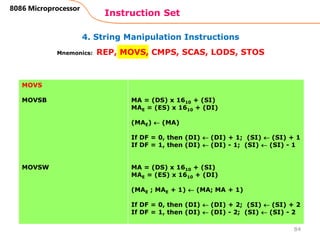 4. String Manipulation Instructions
Instruction Set
84
8086 Microprocessor
Mnemonics: REP, MOVS, CMPS, SCAS, LODS, STOS
MOVS
MOVSB
MOVSW
MA = (DS) x 1610 + (SI)
MAE = (ES) x 1610 + (DI)
(MAE)  (MA)
If DF = 0, then (DI)  (DI) + 1; (SI)  (SI) + 1
If DF = 1, then (DI)  (DI) - 1; (SI)  (SI) - 1
MA = (DS) x 1610 + (SI)
MAE = (ES) x 1610 + (DI)
(MAE ; MAE + 1)  (MA; MA + 1)
If DF = 0, then (DI)  (DI) + 2; (SI)  (SI) + 2
If DF = 1, then (DI)  (DI) - 2; (SI)  (SI) - 2
 