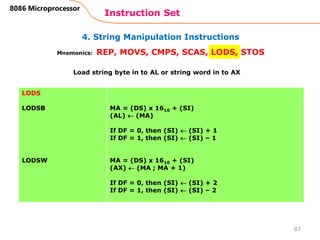 4. String Manipulation Instructions
Instruction Set
87
8086 Microprocessor
Mnemonics: REP, MOVS, CMPS, SCAS, LODS, STOS
LODS
LODSB
LODSW
MA = (DS) x 1610 + (SI)
(AL)  (MA)
If DF = 0, then (SI)  (SI) + 1
If DF = 1, then (SI)  (SI) – 1
MA = (DS) x 1610 + (SI)
(AX)  (MA ; MA + 1)
If DF = 0, then (SI)  (SI) + 2
If DF = 1, then (SI)  (SI) – 2
Load string byte in to AL or string word in to AX
 