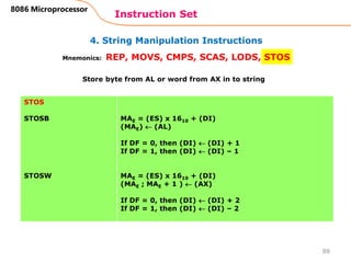 4. String Manipulation Instructions
Instruction Set
88
8086 Microprocessor
Mnemonics: REP, MOVS, CMPS, SCAS, LODS, STOS
STOS
STOSB
STOSW
MAE = (ES) x 1610 + (DI)
(MAE)  (AL)
If DF = 0, then (DI)  (DI) + 1
If DF = 1, then (DI)  (DI) – 1
MAE = (ES) x 1610 + (DI)
(MAE ; MAE + 1 )  (AX)
If DF = 0, then (DI)  (DI) + 2
If DF = 1, then (DI)  (DI) – 2
Store byte from AL or word from AX in to string
 