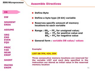 Assemble Directives
96
8086 Microprocessor
Define Byte
Define a byte type (8-bit) variable
Reserves specific amount of memory
locations to each variable
Range : 00H – FFH for unsigned value;
00H – 7FH for positive value and
80H – FFH for negative value
General form : variable DB value/ values
Example:
LIST DB 7FH, 42H, 35H
Three consecutive memory locations are reserved for
the variable LIST and each data specified in the
instruction are stored as initial value in the reserved
memory location
DB
DW
SEGMENT
ENDS
ASSUME
ORG
END
EVEN
EQU
PROC
FAR
NEAR
ENDP
SHORT
MACRO
ENDM
 