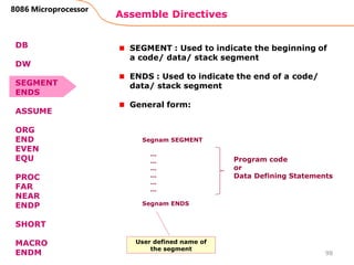 Assemble Directives
98
8086 Microprocessor
SEGMENT : Used to indicate the beginning of
a code/ data/ stack segment
ENDS : Used to indicate the end of a code/
data/ stack segment
General form:
Segnam SEGMENT
…
…
…
…
…
…
Segnam ENDS
Program code
or
Data Defining Statements
User defined name of
the segment
DB
DW
SEGMENT
ENDS
ASSUME
ORG
END
EVEN
EQU
PROC
FAR
NEAR
ENDP
SHORT
MACRO
ENDM
 