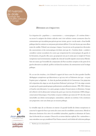 50 nuances
de droite
Typologie des
radicalités politiques
en Europe
Dépasser les étiquettes
Les étiquettes de « populistes », « souverainistes », « eurosceptiques », d’« extrême droite »
ou encore la catégorie des droites radicales sont à tort utilisées comme synonymes dans les
commentaires qui s’accordent pour prévoir qui une victoire, qui un « raz-de-marée » d’une famille
politique dont les contours ne sont jamais précisément définis. C’est cette lacune que nous allons
tenter de combler. D’abord, une remarque s’impose. L’accent mis sur les perspectives électorales
des souverainistes et des eurosceptiques de droite ainsi que de « l’extrême droite » conduit à
considérer comme secondaires les scores que remporteront les eurosceptiques de gauche et
les formations, de gauche elles aussi, qui proposent non pas la sortie pure et simple de l’Union
européenne mais la réorientation complète des choix de l’actuelle majorité conservatrice/libérale.
Soit rien moins que l’ensemble des composantes du Parti socialiste européen et des partis de la
gauche alternative ou radicale, qu’elle se réclame du socialisme, du communisme ou de l’écologie
politique.
Or, au soir des résultats, c’est d’abord le rapport de forces entre les deux grandes familles
idéologiques européennes qui déterminera ce qui sera voté au Parlement ainsi que – on peut
l’espérer pour sa légitimité – le choix du prochain président de la Commission. Une projection
de la répartition des sièges au sein du prochain Parlement1
prévoit que 70 % des sièges seraient
occupés par les quatre grands groupes parlementaires actuellement existants : PPE, PSE, Libéraux
et Gauche verte/alternative. Les autres groupes en place (Conservateurs et réformistes ; Europe
de la liberté et de la démocratie) incluant des partis qui n’ont rien d’extrémiste (ODS tchèque ;
conservateurs britanniques ; Forza Italia), on peut en déduire que moins de 30 % des élus seront
rattachables aux droites eurosceptiques, nationalistes, radicales ou extrêmes. Cela constituera
une progression, mais sans doute pas un tsunami politique.
Le véritable enjeu de ces élections est interne à la grande famille des droites européennes et
concerne le rapport de forces qui sortira des urnes entre les sensibilités conservatrice, libérale et
démocrate-chrétienne d’un côté et la sensibilité nationaliste, populiste et identitaire de l’autre,
dans la diversité de ses variantes. Chacun de ces termes doit être explicité. Par « nationalistes »,
nous entendons ceux qui considèrent l’Etat-Nation comme le seul échelon de la décision politique
1.  Réalisée par www.electio2014.eu
www.jean-jaures.org
Note n°8 - Fondation Jean-Jaurès / Observatoire des radicalités politiques - 23 mai 2014 - page 2
www.jean-jaures.org
 