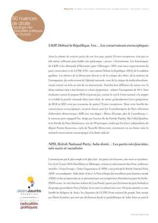 50 nuances
de droite
Typologie des
radicalités politiques
en Europe
UKIP, Debout la République, Vox… Les conservateurs eurosceptiques
Ainsi la volonté de certains partis de voir leur pays quitter l’Union européenne n’est pas en
elle-même suffisante pour établir une quelconque « preuve » d’extrémisme. Les britanniques
de UKIP et les allemands d’Alternative pour l’Allemagne (AfD) sont issus respectivement du
parti conservateur et de la CDU-CSU, tout comme Debout la République (DLR) de la tradition
gaulliste. Les thèmes de la démocratie directe et de la critique des élites, de la maîtrise de
l’immigration, du renforcement de l’identité nationale, voire de la critique du multiculturalisme,
ont pu trouver un écho au sein de ces mouvements. Toutefois leur différence de nature avec la
droite extrême tient à leur histoire et à leurs propositions : réduire l’immigration de 50 % (hors
étudiants) comme le propose DLR n’équivaut pas, comme le veut le Front national, à la stopper
et à établir la priorité nationale dans notre droit, de même qu’abandonner l’euro (programme
de DLR et AfD) n’est pas synonyme de quitter l’Union européenne. Dans cette famille des
conservateurs eurosceptiques, on peut classer aussi les Luxembourgeois du Parti réformiste
d’alternative démocratique (ADR avec son slogan « Moins d’Europe, plus de Luxembourg ») ;
le nouveau parti espagnol Vox, dirigé par l’ancien élu du Partido Popular Alex Vidal-Quadras,
et le Partido da Nova Democracia, issu du PP portugais, tandis que les Grecs indépendants du
député Pannos Kamennos, exclu de Nouvelle Démocratie, constituent un cas limite entre le
national-conservatisme eurosceptique et la droite radicale.
NPD, British National Party, Aube dorée… Les partis néo-fascistes,
néo-nazis et racialistes
Commençons par le plus simple et le plus clair : les partis néo-fascistes, néo-nazis et racialistes.
Les 22 et 23 mars 2014 à Kirchheim en Allemagne, certains se sont retrouvés lors d’une conférence
intitulée « Vision Europa ». Outre l’organisateur, le NPD, y ont participé le British National Party
(BNP ; un eurodéputé), Aube dorée (Grèce), le Parti tchèque des travailleurs pour la justice sociale
(DSSS) et des groupuscules ne se présentant pas aux européennes (Svenskarnas parti de Suède ;
PNOS suisse ; les néo-fascistes italiens de Casa Pound ; quant aux Ukrainiens du parti Svoboda et
du groupe paramilitaire Pravyi Sektor, ils se sont vus refuser leur visa). On peut rattacher à cette
famille les Bulgares de Ataka, les chypriotes de ELAM (Front national du peuple, liste menée
par Mario Vassiliou) qui sont une déclinaison locale et panhellénique de Aube dorée et aussi le
www.jean-jaures.org
Note n°8 - Fondation Jean-Jaurès / Observatoire des radicalités politiques - 23 mai 2014 - page 4
www.jean-jaures.org
 