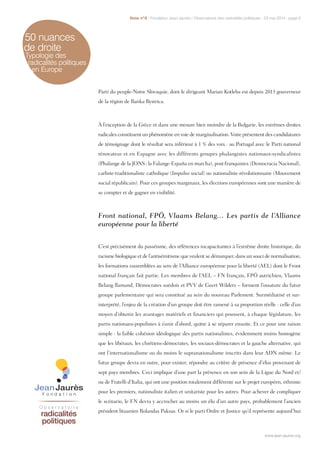 50 nuances
de droite
Typologie des
radicalités politiques
en Europe
Parti du peuple-Notre Slovaquie, dont le dirigeant Marian Kotleba est depuis 2013 gouverneur
de la région de Banka Bystrica.
À l’exception de la Grèce et dans une mesure bien moindre de la Bulgarie, les extrêmes droites
radicales constituent un phénomène en voie de marginalisation. Voire présentent des candidatures
de témoignage dont le résultat sera inférieur à 1 % des voix : au Portugal avec le Parti national
rénovateur et en Espagne avec les différents groupes phalangistes nationaux-syndicalistes
(Phalange de la JONS ; la Falange-España en marcha), post-franquistes (Democracia Nacional),
carliste-traditionaliste catholique (Impulso social) ou nationaliste-révolutionnaire (Mouvement
social républicain). Pour ces groupes marginaux, les élections européennes sont une manière de
se compter et de gagner en visibilité.
Front national, FPÖ, Vlaams Belang… Les partis de l’Alliance
européenne pour la liberté
C’est précisément du passéisme, des références incapacitantes à l’extrême droite historique, du
racisme biologique et de l’antisémitisme que veulent se démarquer, dans un souci de normalisation,
les formations rassemblées au sein de l’Alliance européenne pour la liberté (AEL) dont le Front
national français fait partie. Les membres de l’AEL – FN français, FPÖ autrichien, Vlaams
Belang flamand, Démocrates suédois et PVV de Geert Wilders – forment l’ossature du futur
groupe parlementaire qui sera constitué au sein du nouveau Parlement. Surmédiatisé et sur-
interprété, l’enjeu de la création d’un groupe doit être ramené à sa proportion réelle : celle d’un
moyen d’obtenir les avantages matériels et financiers qui poussent, à chaque législature, les
partis nationaux-populistes à s’unir d’abord, quitte à se séparer ensuite. Et ce pour une raison
simple : la faible cohésion idéologique des partis nationalistes, évidemment moins homogène
que les libéraux, les chrétiens-démocrates, les sociaux-démocrates et la gauche alternative, qui
ont l’internationalisme ou du moins le supranationalisme inscrits dans leur ADN même. Le
futur groupe devra en outre, pour exister, répondre au critère de présence d’élus provenant de
sept pays membres. Ceci implique d’une part la présence en son sein de la Ligue du Nord et/
ou de Fratelli d’Italia, qui ont une position totalement différente sur le projet européen, ethniste
pour les premiers, nationaliste italien et unitariste pour les autres. Pour achever de compliquer
le scénario, le FN devra y accrocher au moins un élu d’un autre pays, probablement l’ancien
président lituanien Rolandas Paksas. Or si le parti Ordre et Justice qu’il représente aujourd’hui
www.jean-jaures.org
Note n°8 - Fondation Jean-Jaurès / Observatoire des radicalités politiques - 23 mai 2014 - page 5
www.jean-jaures.org
 