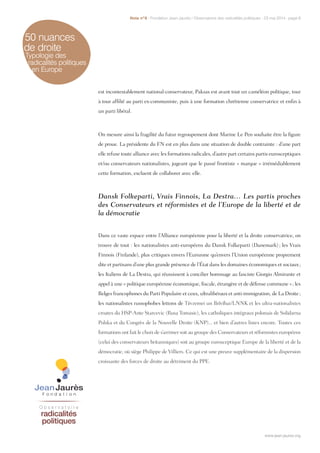 50 nuances
de droite
Typologie des
radicalités politiques
en Europe
est incontestablement national-conservateur, Paksas est avant tout un caméléon politique, tour
à tour affilié au parti ex-communiste, puis à une formation chrétienne conservatrice et enfin à
un parti libéral.
On mesure ainsi la fragilité du futur regroupement dont Marine Le Pen souhaite être la figure
de proue. La présidente du FN est en plus dans une situation de double contrainte : d’une part
elle refuse toute alliance avec les formations radicales, d’autre part certains partis eurosceptiques
et/ou conservateurs nationalistes, jugeant que le passé frontiste « marque » irrémédiablement
cette formation, excluent de collaborer avec elle.
Dansk Folkeparti, Vrais Finnois, La Destra… Les partis proches
des Conservateurs et réformistes et de l’Europe de la liberté et de
la démocratie
Dans ce vaste espace entre l’Alliance européenne pour la liberté et la droite conservatrice, on
trouve de tout : les nationalistes anti-européens du Dansk Folkeparti (Danemark) ; les Vrais
Finnois (Finlande), plus critiques envers l’Eurozone qu’envers l’Union européenne proprement
dite et partisans d’une plus grande présence de l’État dans les domaines économiques et sociaux ;
les Italiens de La Destra, qui réussissent à concilier hommage au fasciste Giorgio Almirante et
appel à une « politique européenne économique, fiscale, étrangère et de défense commune » ; les
Belges francophones du Parti Populaire et ceux, ultralibéraux et anti-immigration, de La Droite ;
les nationalistes russophobes lettons de Tēvzemei un Brīvībai/LNNK et les ultra-nationalistes
croates du HSP-Ante Starcevic (Rusa Tomasic), les catholiques intégraux polonais de Solidarna
Polska et du Congrès de la Nouvelle Droite (KNP)... et bien d’autres listes encore. Toutes ces
formations ont fait le choix de s’arrimer soit au groupe des Conservateurs et réformistes européens
(celui des conservateurs britanniques) soit au groupe eurosceptique Europe de la liberté et de la
démocratie, où siège Philippe de Villiers. Ce qui est une preuve supplémentaire de la dispersion
croissante des forces de droite au détriment du PPE.
www.jean-jaures.org
Note n°8 - Fondation Jean-Jaurès / Observatoire des radicalités politiques - 23 mai 2014 - page 6
www.jean-jaures.org
 