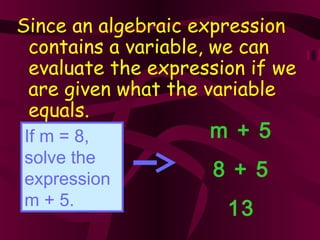 Since an algebraic expression
contains a variable, we can
evaluate the expression if we
are given what the variable
equals.
If m = 8,
solve the
expression
m + 5.
m + 5
8 + 5
13
 