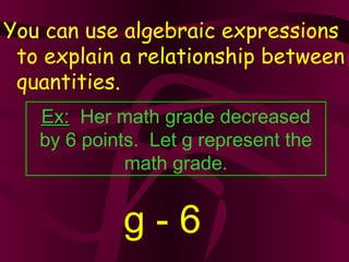 You can use algebraic expressions
to explain a relationship between
quantities.
Ex:Ex: Her math grade decreased
by 6 points. Let g represent the
math grade.
g - 6
 
