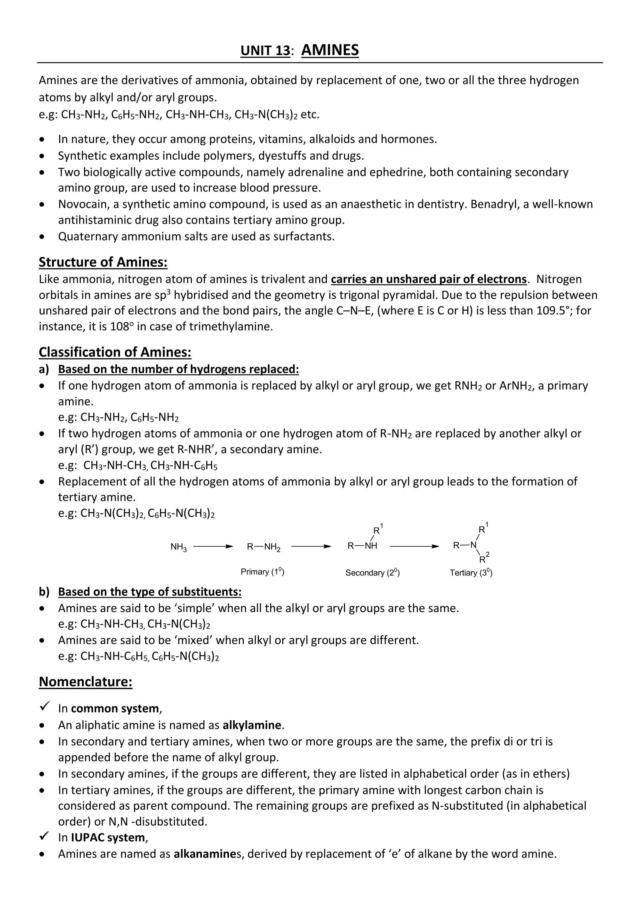 UNIT 13: AMINES
Amines are the derivatives of ammonia, obtained by replacement of one, two or all the three hydrogen
atoms by alkyl and/or aryl groups.
e.g: CH3-NH2, C6H5-NH2, CH3-NH-CH3, CH3-N(CH3)2 etc.
• In nature, they occur among proteins, vitamins, alkaloids and hormones.
• Synthetic examples include polymers, dyestuffs and drugs.
• Two biologically active compounds, namely adrenaline and ephedrine, both containing secondary
amino group, are used to increase blood pressure.
• Novocain, a synthetic amino compound, is used as an anaesthetic in dentistry. Benadryl, a well-known
antihistaminic drug also contains tertiary amino group.
• Quaternary ammonium salts are used as surfactants.
Structure of Amines:
Like ammonia, nitrogen atom of amines is trivalent and carries an unshared pair of electrons. Nitrogen
orbitals in amines are sp3
hybridised and the geometry is trigonal pyramidal. Due to the repulsion between
unshared pair of electrons and the bond pairs, the angle C–N–E, (where E is C or H) is less than 109.5°; for
instance, it is 108o
in case of trimethylamine.
Classification of Amines:
a) Based on the number of hydrogens replaced:
• If one hydrogen atom of ammonia is replaced by alkyl or aryl group, we get RNH2 or ArNH2, a primary
amine.
e.g: CH3-NH2, C6H5-NH2
• If two hydrogen atoms of ammonia or one hydrogen atom of R-NH2 are replaced by another alkyl or
aryl (R’) group, we get R-NHR’, a secondary amine.
e.g: CH3-NH-CH3, CH3-NH-C6H5
• Replacement of all the hydrogen atoms of ammonia by alkyl or aryl group leads to the formation of
tertiary amine.
e.g: CH3-N(CH3)2, C6H5-N(CH3)2
NH3 R NH2 R NH
R
1
R N
R
1
R
2
Primary (10
) Secondary (20
) Tertiary (30
)
b) Based on the type of substituents:
• Amines are said to be ‘simple’ when all the alkyl or aryl groups are the same.
e.g: CH3-NH-CH3, CH3-N(CH3)2
• Amines are said to be ‘mixed’ when alkyl or aryl groups are different.
e.g: CH3-NH-C6H5, C6H5-N(CH3)2
Nomenclature:
✓ In common system,
• An aliphatic amine is named as alkylamine.
• In secondary and tertiary amines, when two or more groups are the same, the prefix di or tri is
appended before the name of alkyl group.
• In secondary amines, if the groups are different, they are listed in alphabetical order (as in ethers)
• In tertiary amines, if the groups are different, the primary amine with longest carbon chain is
considered as parent compound. The remaining groups are prefixed as N-substituted (in alphabetical
order) or N,N -disubstituted.
✓ In IUPAC system,
• Amines are named as alkanamines, derived by replacement of ‘e’ of alkane by the word amine.
 