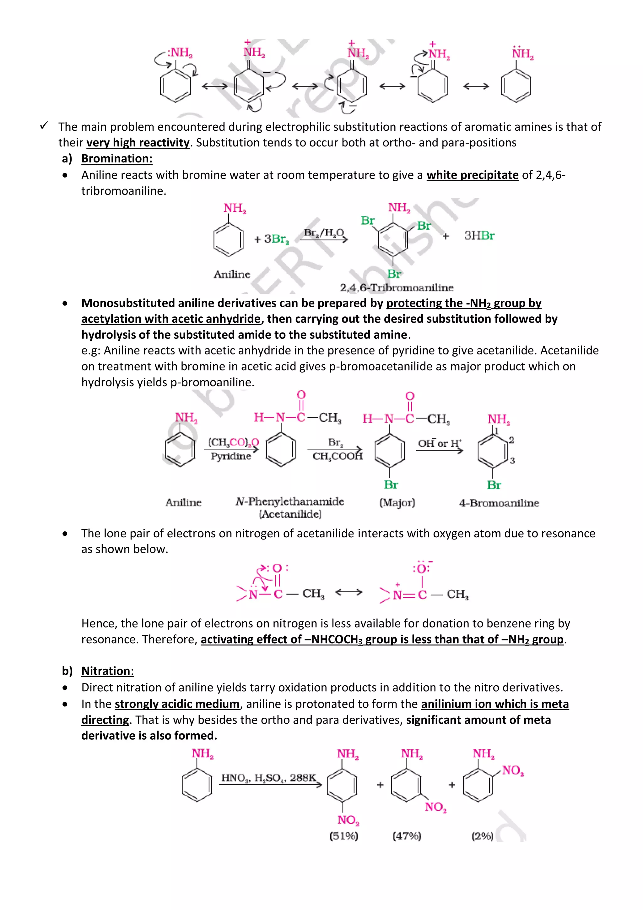 ✓ The main problem encountered during electrophilic substitution reactions of aromatic amines is that of
their very high reactivity. Substitution tends to occur both at ortho- and para-positions
a) Bromination:
• Aniline reacts with bromine water at room temperature to give a white precipitate of 2,4,6-
tribromoaniline.
• Monosubstituted aniline derivatives can be prepared by protecting the -NH2 group by
acetylation with acetic anhydride, then carrying out the desired substitution followed by
hydrolysis of the substituted amide to the substituted amine.
e.g: Aniline reacts with acetic anhydride in the presence of pyridine to give acetanilide. Acetanilide
on treatment with bromine in acetic acid gives p-bromoacetanilide as major product which on
hydrolysis yields p-bromoaniline.
• The lone pair of electrons on nitrogen of acetanilide interacts with oxygen atom due to resonance
as shown below.
Hence, the lone pair of electrons on nitrogen is less available for donation to benzene ring by
resonance. Therefore, activating effect of –NHCOCH3 group is less than that of –NH2 group.
b) Nitration:
• Direct nitration of aniline yields tarry oxidation products in addition to the nitro derivatives.
• In the strongly acidic medium, aniline is protonated to form the anilinium ion which is meta
directing. That is why besides the ortho and para derivatives, significant amount of meta
derivative is also formed.
 