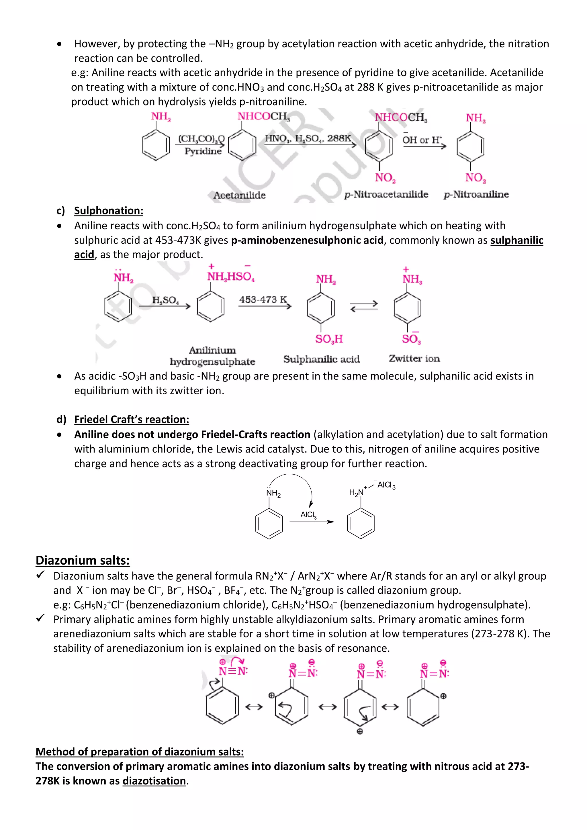 • However, by protecting the –NH2 group by acetylation reaction with acetic anhydride, the nitration
reaction can be controlled.
e.g: Aniline reacts with acetic anhydride in the presence of pyridine to give acetanilide. Acetanilide
on treating with a mixture of conc.HNO3 and conc.H2SO4 at 288 K gives p-nitroacetanilide as major
product which on hydrolysis yields p-nitroaniline.
c) Sulphonation:
• Aniline reacts with conc.H2SO4 to form anilinium hydrogensulphate which on heating with
sulphuric acid at 453-473K gives p-aminobenzenesulphonic acid, commonly known as sulphanilic
acid, as the major product.
• As acidic -SO3H and basic -NH2 group are present in the same molecule, sulphanilic acid exists in
equilibrium with its zwitter ion.
d) Friedel Craft’s reaction:
• Aniline does not undergo Friedel-Crafts reaction (alkylation and acetylation) due to salt formation
with aluminium chloride, the Lewis acid catalyst. Due to this, nitrogen of aniline acquires positive
charge and hence acts as a strong deactivating group for further reaction.
NH2
AlCl3
..
N
H2
+ AlCl3
Diazonium salts:
✓ Diazonium salts have the general formula RN2
+X− / ArN2
+X− where Ar/R stands for an aryl or alkyl group
and X − ion may be Cl–, Br–, HSO4
− , BF4
−, etc. The N2
+group is called diazonium group.
e.g: C6H5N2
+
Cl–
(benzenediazonium chloride), C6H5N2
+
HSO4
–
(benzenediazonium hydrogensulphate).
✓ Primary aliphatic amines form highly unstable alkyldiazonium salts. Primary aromatic amines form
arenediazonium salts which are stable for a short time in solution at low temperatures (273-278 K). The
stability of arenediazonium ion is explained on the basis of resonance.
Method of preparation of diazonium salts:
The conversion of primary aromatic amines into diazonium salts by treating with nitrous acid at 273-
278K is known as diazotisation.
 