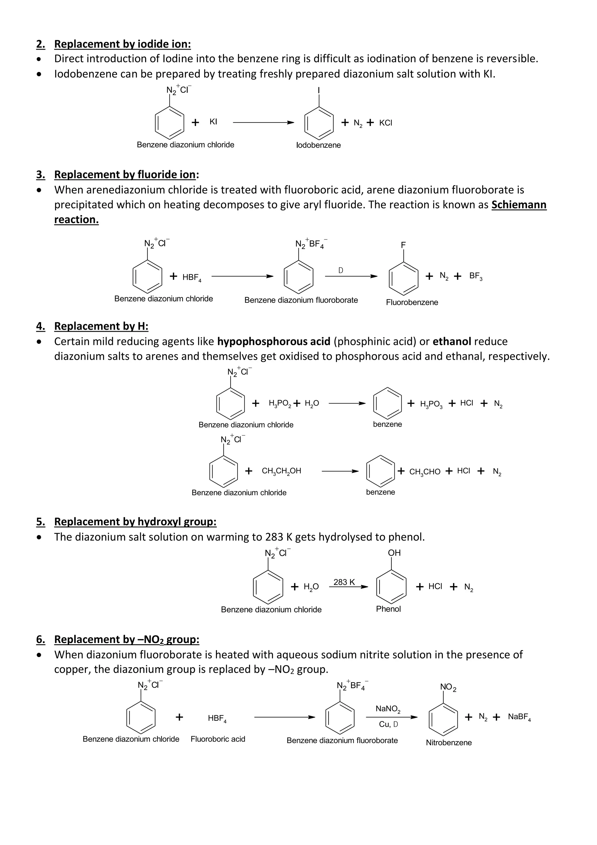 2. Replacement by iodide ion:
• Direct introduction of Iodine into the benzene ring is difficult as iodination of benzene is reversible.
• Iodobenzene can be prepared by treating freshly prepared diazonium salt solution with KI.
N2 Cl I
+ N2 + KCl
Benzene diazonium chloride Iodobenzene
+ KI
3. Replacement by fluoride ion:
• When arenediazonium chloride is treated with fluoroboric acid, arene diazonium fluoroborate is
precipitated which on heating decomposes to give aryl fluoride. The reaction is known as Schiemann
reaction.
N2 Cl N2 BF4
Benzene diazonium chloride
+ HBF4
D
F
+ N2 + BF3
Benzene diazonium fluoroborate Fluorobenzene
4. Replacement by H:
• Certain mild reducing agents like hypophosphorous acid (phosphinic acid) or ethanol reduce
diazonium salts to arenes and themselves get oxidised to phosphorous acid and ethanal, respectively.
N2 Cl
Benzene diazonium chloride
+ H3
PO2 + H2
O + H3
PO3 + HCl + N2
benzene
N2 Cl
Benzene diazonium chloride
+ CH3
CH2
OH + CH3
CHO + HCl + N2
benzene
5. Replacement by hydroxyl group:
• The diazonium salt solution on warming to 283 K gets hydrolysed to phenol.
N2 Cl
Benzene diazonium chloride
+ H2
O
OH
+ HCl + N2
Phenol
283 K
6. Replacement by –NO2 group:
• When diazonium fluoroborate is heated with aqueous sodium nitrite solution in the presence of
copper, the diazonium group is replaced by –NO2 group.
N2 Cl N2 BF4
Benzene diazonium chloride
+ HBF4
Cu, D
NO2
+ N2 + NaBF4
Benzene diazonium fluoroborate Nitrobenzene
Fluoroboric acid
NaNO2
 