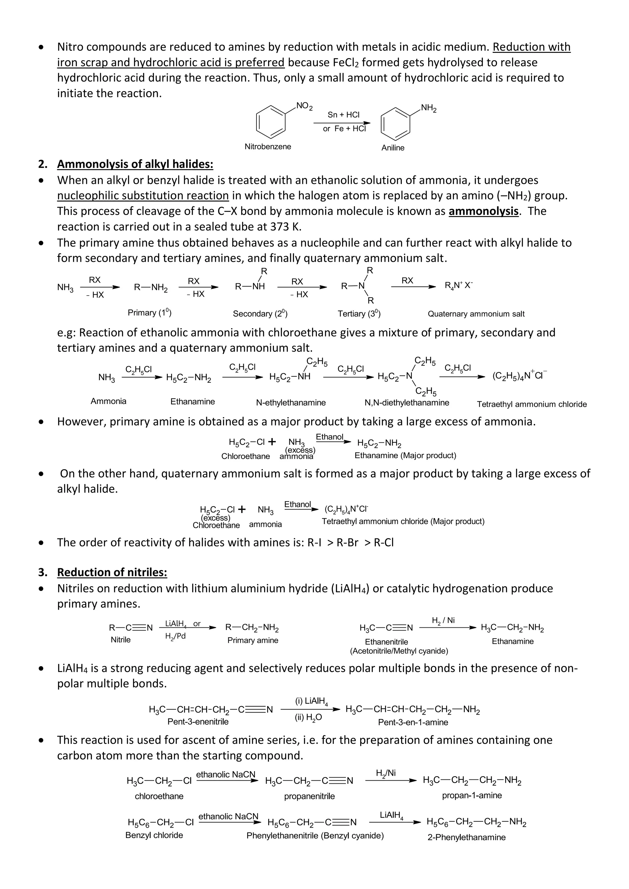 • Nitro compounds are reduced to amines by reduction with metals in acidic medium. Reduction with
iron scrap and hydrochloric acid is preferred because FeCl2 formed gets hydrolysed to release
hydrochloric acid during the reaction. Thus, only a small amount of hydrochloric acid is required to
initiate the reaction.
Nitrobenzene Aniline
NO2
Sn + HCl
or Fe + HCl
NH2
2. Ammonolysis of alkyl halides:
• When an alkyl or benzyl halide is treated with an ethanolic solution of ammonia, it undergoes
nucleophilic substitution reaction in which the halogen atom is replaced by an amino (–NH2) group.
This process of cleavage of the C–X bond by ammonia molecule is known as ammonolysis. The
reaction is carried out in a sealed tube at 373 K.
• The primary amine thus obtained behaves as a nucleophile and can further react with alkyl halide to
form secondary and tertiary amines, and finally quaternary ammonium salt.
NH3 R NH2 R NH
R
R N
R
R
Primary (10
) Secondary (20
) Tertiary (30
)
RX RX RX RX
R4
N+
X-
Quaternary ammonium salt
- HX - HX - HX
e.g: Reaction of ethanolic ammonia with chloroethane gives a mixture of primary, secondary and
tertiary amines and a quaternary ammonium salt.
NH3 H5C2 NH2 H5C2 NH
C2H5
H5C2 N
C2H5
C2H5
Ethanamine N-ethylethanamine N,N-diethylethanamine
C2
H5
Cl C2
H5
Cl
Tetraethyl ammonium chloride
C2H5Cl C2
H5
Cl
(C2H5)4N Cl
Ammonia
• However, primary amine is obtained as a major product by taking a large excess of ammonia.
H5C2 Cl + NH3
ammonia
Chloroethane
(excess)
Ethanol
H5C2 NH2
Ethanamine (Major product)
• On the other hand, quaternary ammonium salt is formed as a major product by taking a large excess of
alkyl halide.
H5C2 Cl + NH3
ammonia
Chloroethane
(excess)
Ethanol
Tetraethyl ammonium chloride (Major product)
(C2
H5
)4
N+
Cl-
• The order of reactivity of halides with amines is: R-I > R-Br > R-Cl
3. Reduction of nitriles:
• Nitriles on reduction with lithium aluminium hydride (LiAlH4) or catalytic hydrogenation produce
primary amines.
R C N
LiAlH4
or
H2/Pd
R CH2 NH2
Nitrile Primary amine
C
H3 C N C
H3 CH2 NH2
H2 / Ni
Ethanenitrile
(Acetonitrile/Methyl cyanide)
Ethanamine
• LiAlH4 is a strong reducing agent and selectively reduces polar multiple bonds in the presence of non-
polar multiple bonds.
CH CH CH2 C N
C
H3
Pent-3-enenitrile
(i) LiAlH4
(ii) H2O
CH CH CH2 CH2 NH2
C
H3
Pent-3-en-1-amine
• This reaction is used for ascent of amine series, i.e. for the preparation of amines containing one
carbon atom more than the starting compound.
C
H3 CH2 Cl
ethanolic NaCN
C
H3 CH2 C N
H2/Ni
C
H3 CH2 CH2 NH2
propan-1-amine
propanenitrile
chloroethane
H5C6 CH2 Cl
ethanolic NaCN
H5C6 CH2 C N
LiAlH4
H5C6 CH2 CH2 NH2
Benzyl chloride Phenylethanenitrile (Benzyl cyanide) 2-Phenylethanamine
 