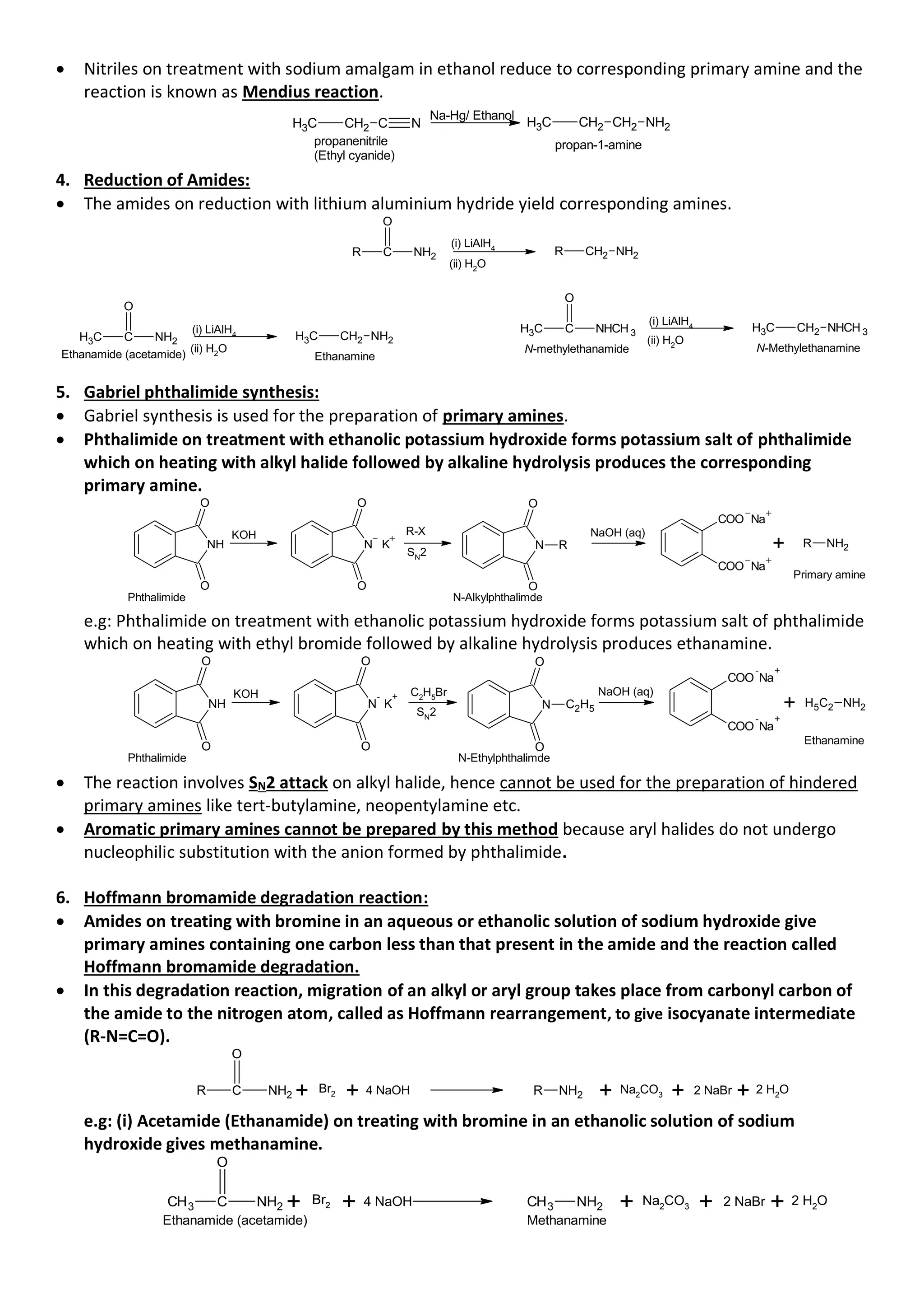 • Nitriles on treatment with sodium amalgam in ethanol reduce to corresponding primary amine and the
reaction is known as Mendius reaction.
C N
CH2
C
H3 CH2 NH2
CH2
C
H3
propanenitrile
(Ethyl cyanide)
propan-1-amine
Na-Hg/ Ethanol
4. Reduction of Amides:
• The amides on reduction with lithium aluminium hydride yield corresponding amines.
C NH2
R
O
CH2 NH2
R
(i) LiAlH4
(ii) H2
O
C NH2
C
H3
O
CH2 NH2
C
H3
Ethanamide (acetamide) Ethanamine
(i) LiAlH4
(ii) H2O
C NHCH 3
C
H3
O
CH2 NHCH 3
C
H3
(i) LiAlH4
(ii) H2O
N-methylethanamide N-Methylethanamine
5. Gabriel phthalimide synthesis:
• Gabriel synthesis is used for the preparation of primary amines.
• Phthalimide on treatment with ethanolic potassium hydroxide forms potassium salt of phthalimide
which on heating with alkyl halide followed by alkaline hydrolysis produces the corresponding
primary amine.
NH
O
O
N K
O
O
N
O
O
R
COO Na
COO Na
+
Phthalimide N-Alkylphthalimde
Primary amine
KOH R-X NaOH (aq)
R NH2
SN2
e.g: Phthalimide on treatment with ethanolic potassium hydroxide forms potassium salt of phthalimide
which on heating with ethyl bromide followed by alkaline hydrolysis produces ethanamine.
NH
O
O
N
-
K
+
O
O
N
O
O
C2H5
COO
-
Na
+
COO
-
Na
+
+ H5C2 NH2
Phthalimide N-Ethylphthalimde
Ethanamine
KOH C2
H5
Br NaOH (aq)
SN
2
• The reaction involves SN2 attack on alkyl halide, hence cannot be used for the preparation of hindered
primary amines like tert-butylamine, neopentylamine etc.
• Aromatic primary amines cannot be prepared by this method because aryl halides do not undergo
nucleophilic substitution with the anion formed by phthalimide.
6. Hoffmann bromamide degradation reaction:
• Amides on treating with bromine in an aqueous or ethanolic solution of sodium hydroxide give
primary amines containing one carbon less than that present in the amide and the reaction called
Hoffmann bromamide degradation.
• In this degradation reaction, migration of an alkyl or aryl group takes place from carbonyl carbon of
the amide to the nitrogen atom, called as Hoffmann rearrangement, to give isocyanate intermediate
(R-N=C=O).
C NH2
O
R + Br2 + 4 NaOH + Na2
CO3 + 2 NaBr + 2 H2
O
R NH2
e.g: (i) Acetamide (Ethanamide) on treating with bromine in an ethanolic solution of sodium
hydroxide gives methanamine.
C
CH3 NH2
O
+ Br2 + 4 NaOH NH2
CH3 + Na2
CO3 + 2 NaBr + 2 H2
O
Ethanamide (acetamide) Methanamine
 